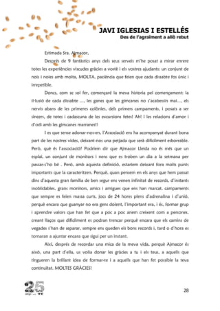 28
JAVI IGLESIAS I ESTELLÉS
Des de l’agraïment a allò rebut
Estimada Sra. Ajmacor,
Després de 9 fantàstics anys dels seus serveis m’he posat a mirar enrere
totes les experiències viscudes gràcies a vostè i els vostres ajudants: un conjunt de
nois i noies amb molta, MOLTA, paciència que feien que cada dissabte fos únic i
irrepetible.
Doncs, com se sol fer, començaré la meva historia pel començament: la
il·lusió de cada dissabte ..., les ganes que les gimcanes no s’acabessin mai..., els
nervis abans de les primeres colònies, dels primers campaments, i posats a ser
sincers, de totes i cadascuna de les excursions fetes! Ah! I les relacions d’amor i
d’odi amb les gimcanes marranes!!
I es que sense adonar-nos-en, l’Associació ens ha acompanyat durant bona
part de les nostres vides, deixant-nos una petjada que serà difícilment esborrable.
Però, què és l’associació? Podríem dir que Ajmacor Lleida no és més que un
esplai, un conjunt de monitors i nens que es troben un dia a la setmana per
passar-s’ho bé . Però, amb aquesta definició, estaríem deixant fora molts punts
importants que la caracteritzen. Perquè, quan pensem en els anys que hem passat
dins d’aquesta gran família de ben segur ens venen infinitat de records, d’instants
inoblidables, grans monitors, amics i amigues que ens han marcat, campaments
que sempre es feien massa curts, jocs de 24 hores plens d’adrenalina i d’unió,
perquè encara que guanyar no era gens dolent, l’important era, i és, formar grup
i aprendre valors que han fet que a poc a poc anem creixent com a persones,
creant llaços que difícilment es podran trencar perquè encara que els camins de
vegades s’han de separar, sempre ens queden els bons records i, tard o d’hora es
tornaran a ajuntar encara que sigui per un instant.
Així, després de recordar una mica de la meva vida, perquè Ajmacor és
això, una part d’ella, us volia donar les gràcies a tu i els teus, a aquells que
tingueren la brillant idea de formar-te i a aquells que han fet possible la teva
continuïtat. MOLTES GRÀCIES!
 