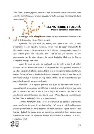 29
P.D. Espero que ens puguem retrobar d’aquí uns anys i tornar a intercanviar totes
aquelles experiències que ens han quedat marcades, i les que ens marcaran d’ara
en endavant!
ELENA FERRÉ I TOLDRÀ
Des del compartir experiències
AJMACOR per a mi representa no tan sols tota la meva infància que ja és
molt sinó una part de mi que hi serà sempre.
Aprendre. Des que érem ulls oberts hem après a ser crítics a tenir
personalitat i a ser nosaltres mateixos. Sé fer roses de paper, manualitats de
llibretes i moneders,... Sé que cada persona és diferent i que no podem pretendre
que tothom pensi com nosaltres.. Fins i tot sé que per triomfar en uns
campaments has de saber almenys la cançó Soldadito Marinero de Fito o
l’Empordà de Sopa de Cabra!
Jugar. En totes les vides de qualsevol nen del món el joc és el millor
moment del dia. Ajmacor no tan sols m’ha aportat jocs sinó que m’ha ensenyat a
apostar, a decidir.. I sobretot a riure. No té preu el meu primer campament d’ulls
oberts. Encara me’n recordo del dia de pares, van venir els dos, el pare, la mare i
també el Marc i jo ni tan sols els vaig trobar a faltar, no me’n recordava ni que
era el dia de pares!!! Va ser superdivertit.
Monitors. “Dit d’aquelles persones que quan ets petit tens com a ídols i
quan et fas més gran.. doncs també!”. No es pot descriure el sentiment que sents
per un monitor, és a dir, el vincle que et lliga a ell és tant i tant fort. Jo em
quedo amb tres monitores en especial, la Laura i l’Anna (que ara són monitores
de Cor Obert a Badalona) i amb la nostra Amanda!
Amistat. AJMACOR m’ha donat l’oportunitat de conèixer moltíssimes
persones d’entre les quals tinc moltes amistats. Se’t posa la pell de gallina quan
penses que tens tots els amics repartits per tot Catalunya i aquest any fins i tot
França i Grècia! Em quedo amb un moment en especial de l’any passat, quan
tornàvem de Llinars, la superabraçada que es van donar el Cabrero i el Navas,
vaig plorar i tot!
 