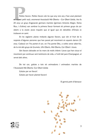 3
Petites llavors. Petites llavors són les que any rere any s’han anat plantant
en aquest petit racó, anomenat Associació Mà Oberta – Cor Obert Lleida. Ara fa
25 anys un grup d’agosarats germans maristes (germans Antonio Alegre, Xema
Rius, i d’altres) van sembrar la primera llavor formant els primers grups de cor
oberts a la ciutat: joves inquiets que al igual que els deixebles d’Emaús es
trobaven en camí.
En les següents planes trobaràs algunes llavors, que són el fruit de la
resposta d’algunes persones que han passat pel moviment en aquests darrers 25
anys. Cadascú on l’ha portat el cor, on l’ha portat Déu, a voltes sense saber-ho,
de la mà dels grups de Grumets, Ulls Oberts, Mà Oberta, Cor Obert i Joves.
Són llavors deixades en les mans de molts infants i joves que han viscut el
moviment per continuar sent testimonis de vida, a l’estil del pare Champagnat, al
servei dels altres.
De tot cor, gràcies a tots els animadores i animadors maristes de
l’Associació Mà Oberta- Cor Obert Lleida
Gràcies per ser llavor!
Gràcies per haver plantat llavors!
El germà petit d’Ajmacor
 