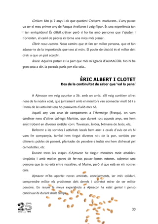 30
Créixer. Són ja 7 anys i els que queden! Creixent, madurant.. L’any passat
va ser el meu primer any de Pasqua Avellanes i vaig flipar. És una experiència tan
i tan enriquidora! És difícil créixer però si ho fas amb persones que t’ajuden i
t’orienten, el camí de pedres és torna una mica més planer.
Obrir nous camins. Nous camins que et fan ser millor persona, que et fan
adonar-te de la importància que tens al món. El poder de decisió és el millor dels
drets a que un pot accedir.
Riure. Aquesta potser és la part que més m’agrada d’AJMACOR. No hi ha
gran cosa a dir, la paraula parla per ella sola..
ÈRIC ALBERT I CLOTET
Des de la continuïtat de saber que ‘val la pena’
A Ajmacor em vaig apuntar a 5è. amb un amic, allí vaig conèixer altres
nens de la nostra edat, que juntament amb el monitors van connectar molt bé i a
l’hora de les activitats ens ho passàvem d’allò més bé.
Aquell any van anar de campaments a l’Hermitge (França), on vam
conèixer nens d’altres col·legis Maristes, que durant tots aquests anys, ens hem
anat trobant en diverses sortides com: Tavascan, Saldes, Setmana de Jesús, etc.
Referent a les sortides i activitats locals hem anat a casals d’avis on els hi
vam fer companyia, també hem tingut diverses nits de la por, sortides per
diferents pobles de ponent, plantades de pessebre e inclòs ens hem disfressat pel
carnestoltes, etc.
Durant totes les etapes d’Ajmacor he tingut monitors molt amables,
simpàtics i amb moltes ganes de fer-nos passar bones estones, sobretot una
persona que ja no està entre nosaltres, el Maine, però sí que està en els nostres
cors.
Ajmacor m’ha aportat noves amistats, coneixements, ser més solidari,
comprendre millor els problemes dels demés i sobretot mirar de ser millor
persona. En resum la meva experiència a Ajmacor ha estat genial i penso
continuar-hi durant molt temps.
 