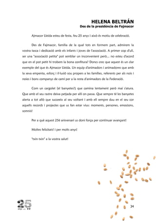 34
HELENA BELTRÁN
Des de la presidència de Fajmacor
Ajmacor Lleida esteu de festa, feu 25 anys i això és motiu de celebració.
Des de Fajmacor, família de la qual tots en formem part, admirem la
vostra tasca i dedicació amb els infants i joves de l'associació. A primer cop d'ull,
ser una "associació petita" pot semblar un inconvenient però... no esteu d'acord
que en el pot petit hi trobem la bona confitura? Doncs crec que aquest és un clar
exemple del que és Ajmacor Lleida. Un equip d'animadors i animadores que amb
la seva empenta, esforç i il·lusió sou propers a les famílies, referents per als nois i
noies i bons companys de camí per a la resta d'animadors de la Federació.
Com un cargolet (el banyetes?) que camina lentament però mai s'atura.
Que amb el seu rastre deixa petjada per allí on passa. Que sempre té les banyetes
alerta a tot allò que succeeix al seu voltant i amb ell sempre duu en el seu cor
aquells records i projectes que us fan estar vius: moments, persones, emocions,
somnis!
Per a què aquest 25è aniversari us doni força per continuar avançant!
Moltes felicitats! i per molts anys!
"txin txin" a la vostra salut!
 