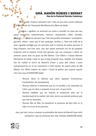 35
GMÀ. RAMÓN RÚBIES I BERNAT
Des de la Pastoral Marista Catalunya
Una cordial i fraterna salutació a tots i totes els que esteu reunits celebrant
el 25è aniversari de l’Associació Mà Oberta-Cor Obert de Lleida.
Celebrar i significar un aniversari ens porta a recordar les coses que han
passat (anècdotes, esdeveniments, reunions, campaments, rialles, xerrades,
pregàries...) i també les persones que l’han fet possible (animadors i animadores,
germans, infants i joves que hi han participat, famílies...). Però més enllà de la
sana i agraïda nostàlgia que ens connecta amb la vivència de moltes persones al
llarg d’aquests vint-i-cinc anys, crec que aquest aniversari ens ha de projectar
endavant amb la mateixa il·lusió dels germans que van començar a donar les
primeres passes amb els grups de Mà Oberta i Cor Obert a l’escola Maristes
Montserrat de Lleida i amb els que al llarg d’aquests anys, dissabte rere dissabte
han fet realitat el somni de Marcel·lí d’estar a prop dels infants i joves
acompanyant-los en el seu creixement a l’estil marista. Els quatre pilars de Mà
Oberta- Cor Obert inspiren els reptes i l’acció de gràcies que suposen aquests
vint-i-cinc anys d’AJMACOR Lleida:
- Persona lliure: la llibertat que dóna capacitat d’autonomia,
d’autenticitat i de transparència.
- Persona fraterna: la fraternitat que ens fa sensibles a les necessitats de
l’altre, que ens obre a compartir el que som i el que tenim.
- Persona solidària: que ens impulsa al compromís actiu per la
transformació de la realitat i del món, tenint una atenció preferent pels
que més ho necessiten.
- Persona filla de Déu: tot descobrint la presència del Bon Déu en la
vida i en el cor de les persones.
Avui, per tant, torna a ressonar la profunditat del somni de Marcel·lí que molts
compartim i que cal continuar fent vida. Felicitats AJMACOR Lleida!
 