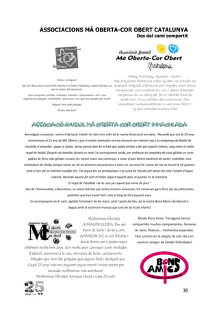 38
ASSOCIACIONS MÀ OBERTA-COR OBERT CATALUNYA
Des del camí compartit
Happy Birthday, Ajmacor Lleida!!!
Des d'Ajmacor Badalona volem ajudar-vos a bufar les
espelmes d'aquest 25è aniversari! Agafeu molt d'aire,
tanqueu per uns instants els ulls i abans d'apagar-
les penseu en un desig per fer-lo realitat d'ara en
endavant. No us oblideu dels somriures! Són
ingredient indispensable per a una gran festa!!!
"y que cumplas muchos más"
Benvolguts companys i amics d'Ajmacor Lleida! Un dels més vells de la nostra Associació ens deia: "Recordo que ara fa 25 anys
m'estrenava al 2n any de Mà Oberta i que el nostre animador ens va convocar per marxar cap a la campanya de Nadal de
recollida d'ampolles i paper a Lleida. Sense pensar ben bé el fred que podia arribar a fer per aquells indrets, vaig rebre el millor
regal de Nadal. Després de batallar durant un matí i la corresponent tarda, per endreçar les ampolles de cava gèlides en unes
gàbies de ferro més gèlides encara, les meves mans van començar a notar el que diríem absència de tacte i mobilitat. Una
animadora de Lleida, perquè vàren ser de les primeres associacions a tenir-ne, va veure'm i sense dir res va treure'm els guants i
amb el seu alè va intentar escalfar-les. Tot seguit em va acompanyar a la cuina de l'escola per posar-les sota l'aixeta d'aigua
calenta. Recordo aquest fet com el millor regal d'aquells dies, el guardo en la memòria.
El regal de l'acollida i de la cura per aquell que venia de fora."
Des de l'Immaculada, a Barcelona, us volem felicitar pel vostre immens aniversari. Un aniversari gens fàcil, ple de petitonetes
pedretes que han anant fent camí al llarg de tots aquests anys.
Us acompanyem en el camí, agafats fortament de les mans, amb l'ajuda de Déu, de la nostra Bona Mare i de Marcel·lí.
Seguiu amb el testimoni marista que tant de bo fa als infants!
Moltíssimes felicitats
AJMACOR LLEIDA. Des del
barris de Sants i de les Corts,
AJMACOR SLC us vol felicitar i
donar ànims per a poder seguir
celebrant molts més anys. Són molts anys caminant junts: trobades
d'advent, aventures a la neu, setmanes de Jesús, campaments,
... Petjades que hem fet, petjades que seguim fent i desitjant que
d'aquí 25 anys més ens puguem seguir veient i mirar enrere per
recordar moltíssimes més aventures!
Moltíssimes felicitats Ajmacor Lleida i a per 25 més!
Desde Bons Amics Tarragona hemos
compartido muchos campamentos, Semanas
de Jesús, Paskuas,.. momentos especiales.
Nos unimos en la alegría de este día con
nuestros amigos de Lleida! Felicidades!
 