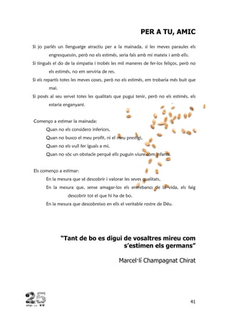41
PER A TU, AMIC
Si jo parlés un llenguatge atractiu per a la mainada, si les meves paraules els
engresquessin, però no els estimés, seria fals amb mi mateix i amb ells.
Si tingués el do de la simpatia i trobés les mil maneres de fer-los feliços, però no
els estimés, no em serviria de res.
Si els repartís totes les meves coses, però no els estimés, em trobaria més buit que
mai.
Si posés al seu servei totes les qualitats que pugui tenir, però no els estimés, els
estaria enganyant.
Començo a estimar la mainada:
Quan no els considero inferiors,
Quan no busco el meu profit, ni el meu prestigi,
Quan no els vull fer iguals a mi,
Quan no sóc un obstacle perquè ells puguin viure com infants.
Els començo a estimar:
En la mesura que sé descobrir i valorar les seves qualitats,
En la mesura que, sense amagar-los els entrebancs de la vida, els faig
descobrir tot el que hi ha de bo.
En la mesura que descobreixo en ells el veritable rostre de Déu.
“Tant de bo es digui de vosaltres mireu com
s’estimen els germans”
Marcel·lí Champagnat Chirat
 
