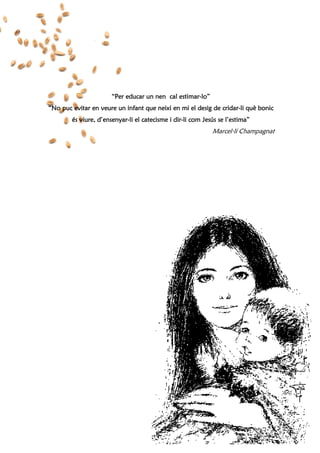 44
“Per educar un nen cal estimar“Per educar un nen cal estimar“Per educar un nen cal estimar“Per educar un nen cal estimar----lo”lo”lo”lo”
“No puc evitar en veure un infant que neixi en mi el desig de cridar“No puc evitar en veure un infant que neixi en mi el desig de cridar“No puc evitar en veure un infant que neixi en mi el desig de cridar“No puc evitar en veure un infant que neixi en mi el desig de cridar----li què bonicli què bonicli què bonicli què bonic
és viure, d’ensenyarés viure, d’ensenyarés viure, d’ensenyarés viure, d’ensenyar----li el catecisme i dirli el catecisme i dirli el catecisme i dirli el catecisme i dir----li com Jesús se l’estima”li com Jesús se l’estima”li com Jesús se l’estima”li com Jesús se l’estima”
Marcel·lí Champagnat
 