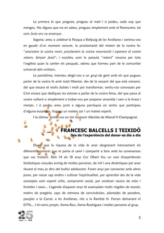 5
La primera és que pregueu, pregueu al matí i si podeu, cada cop que
mengeu. No digueu que no en sabeu, pregueu simplement amb el Parenostre, tal
com Jesús ens va ensenyar.
Segona: aneu a celebrar la Pasqua a Bellpuig de les Avellanes i centreu-vos
en gaudir d’un moment concret, la proclamació del misteri de la nostra fe:
“anunciem la vostra mort, proclamem la vostra resurrecció i esperem el vostre
retorn, Senyor Jesús”; i escolteu com la paraula “retorn” ressona per tota
l’església quan la canten els pasquals, sabreu que formeu part de la comunitat
universal dels cristians.
La penúltima: intenteu afegir-vos a un grup de gent amb els que pugueu
parlar de la vostra fe amb total llibertat, des de la vessant del que està creixent,
del que encara té molts dubtes i molt per transformar, sentiu-vos convocats per
Crist encara que dediqueu les estones a parlar de la vostra feina, del que passa al
vostre voltant o simplement a trobar-vos per preparar amanida i carn a la brasa i
menjar, i si podeu aneu junts a alguna parròquia on sentiu que participeu
d’alguna eucaristia, tingueu un mateix cor i un mateix esperit.
I la última: Sentiu-vos en tot moment Maristes de Marcel·lí Champagnat.
FRANCESC BALCELLS I TEIXIDÓ
Des de l’experiència del donar-se dia a dia
Diuen que la riquesa de la vida és anar desgranant intensament els
diferents moments que et porta el camí i compartir a fons amb les coneixences
que vas trobant. Dels 14 als 18 anys Cor Obert fou un oasi d'experiències
fantàstiques viscudes enmig de moltes persones, de mil i una dinàmiques per anar
situant el meu jo dins del bullici adolescent. Foren anys per connectar amb altres
joves, per rascar cap endins i cultivar l'espiritualitat, per aprendre des de la vida
conceptes com esperit crític, compromís social, per conèixer racons de món i
fontetes i cases... L'agenda d'aquests anys té assenyalats molts migdies de reunió,
matins de pregària, caps de setmana de convivències, plantades de pessebre,
pasqües a la Carral, a les Avellanes, nits a la Rambla St. Ferran demanant el
0'7%... I té noms propis: Xema Rius, Xema Rodríguez i moltes persones al grup.
 
