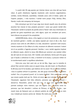 6
I a partir dels 18 vaig apostar per intentar donar una mica del que havia
rebut. A partir d'aleshores l'agenda s'acoloreix amb reunions organitzatives,
sortides, revista Brúixola, assemblees, trobades joves amb el bisbat, aplecs de
l'esperit, pasqües... i més reunions. I també noms propis: Felip, Ainhoa, Dito,
Nando i molts més companys de branques.
Estic convençut que tot el que vaig viure durant aquells anys de primera
joventut han marcat el meu projecte personal i -coses que passen també dins
l'Associació- també el projecte de parella amb la Tània! I dels anys d'animador en
guardo tan grata experiència que, amb alguns, quan ens retrobem pel carrer,
hem d'aturar-nos perquè hi ha complicitat.
AJMACOR-Lleida, doncs, m'ha regalat un munt de coneixences, un grapat
de moments genials i, també, una òptica especial per viure el dia a dia. Avui
procuro viure amb els Ulls Oberts a la vida, descobrint i aprenent molt encara;
intento mantenir el Cor Obert a la vida, encaixant els diferents moments i traient
tot el suc possible a l'agenda personal i familiar; i avui, també segueixo implicat
en diferents espais, oferint la meva Mà Oberta per construir una societat millor
des del racó on em toca viure. Ah! I també, com aleshores, formo part d'un grup
que m’ajuda a cohesionar la vida, a mantenir la fe encesa, a procurar militar en
la transformació social i a equilibrar coherències.
Vint-i-cinc anys fent camí són un bé de Déu. Segur que la motxilla és
plena! Han canviat moltes coses en aquest temps, des dels locals -on filosofàvem
fa 20 anys avui hi ha lavabos, què relatives són les coses!- fins al nombre d'afiliats
-visca la qualitat enfront la quantitat-, des dels grups d'universitaris –es podrien
revifar?- fins a la pastoral juvenil -uf, la nostra Església!-. Estic convençut, però,
que encara queda molt per fer. Ànims als joves que avui esteu al capdavant de
l'Associació, segueixen fent falta referents, persones que eduquin estimant i
donant-se. Necessitem, potser més que mai, un grup com AJMACOR que
permeti endreçar móns interiors, que creï lligams sans i autèntics entre les
persones, que faci descobrir i estimar els Pirineus, el Montsec, Prades... que
mostri Jesús de Natzaret com un referent autèntic de vida, que somiï un món
nou i treballi per mostrar camins de felicitat. Per molts anys, amics!
 