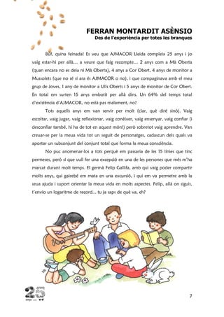 7
FERRAN MONTARDIT ASÈNSIO
Des de l’experiència per totes les branques
Buf, quina feinada! Es veu que AJMACOR Lleida compleix 25 anys i jo
vaig estar-hi per allà… a veure que faig recompte… 2 anys com a Mà Oberta
(quan encara no es deia ni Mà Oberta), 4 anys a Cor Obert, 4 anys de monitor a
Mussolets (que no sé si ara és AJMACOR o no), i que compaginava amb el meu
grup de Joves, 1 any de monitor a Ulls Oberts i 5 anys de monitor de Cor Obert.
En total em surten 15 anys embotit per allà dins. Un 64% del temps total
d’existència d’AJMACOR, no està pas malament, no?
Tots aquells anys em van servir per molt (clar, què diré sinó). Vaig
escoltar, vaig jugar, vaig reflexionar, vaig conèixer, vaig ensenyar, vaig confiar (i
desconfiar també, hi ha de tot en aquest món!) però sobretot vaig aprendre. Van
creuar-se per la meua vida tot un seguit de personatges, cadascun dels quals va
aportar un subconjunt del conjunt total que forma la meua consciència.
No puc anomenar-los a tots perquè em passaria de les 15 línies que tinc
permeses, però sí que vull fer una excepció en una de les persones que més m’ha
marcat durant molt temps. El germà Felip Gallifa, amb qui vaig poder compartir
molts anys, qui gairebé em mata en una excursió, i qui em va permetre amb la
seua ajuda i suport orientar la meua vida en molts aspectes. Felip, allà on siguis,
t’envio un logaritme de record... tu ja saps de què va, eh?
 