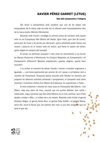 8
XAVIER PÉREZ GARRET (LITUS)
Des del compromís i l’alegria
Sóc sincer si comparteixo amb vosaltres que una de les etapes més
enriquidores de la meva vida ha estat tot el referent amb l'associacionisme dins
de la meva escola, Maristes Montserrat.
Recordo amb il·lusió i nostàlgia la primera presa de contacte amb aquest
món en les Campanyes Mà Oberta del Nadal. Quin fred!, quin fart de currar!,
quina por de trucar a les portes per demanar!, quina satisfacció poder baixar una
nevera i posar-la en el tractor amb els amics!, què bona la sopeta del dinar!,
quina alegria les cançons del ressopó!
El temps va continuar avançant i vam viure les convivències a La Carral,
les Marxes Nocturnes a Montserrat, les Cançons Respostes, els Campaments i els
Campaments d'Hivern!!! Quantes experiències, quantes alegries, quants bons
records!!!
I va arribar el moment de deixar l'escola i marxar a estudiar enginyeria a
Igualada .... una bona oportunitat per canviar de rol i passar a col·laborar com a
monitor de l'Associació. D'aquesta època recordo amb felicitat les reunions per
preparar les diferents activitats setmanals i campaments, el compartir amb altres
monitors i monitores d'altres Cor Oberts de Catalunya, les experiències a Taizé,...
Si miro endarrere i recordo els meus anys en l'Associació Mà Oberta - Cor
Obert, veig anys plens de llum, records que em porten felicitat, bon rotllo i
melancolia, veig a persones que han estat Mestres en el meu caminar, que m'han
ajudat a trobar a Déu, i a trobar-me a mi mateix. Recordo amb il·lusió al germà
Antonio Alegre, al germà Xema Rius, al germà Felip Gallifa i al germà Maine,
sense ells, sense la llavor que van plantar dins meu us puc ben assegurar que no
seria el que sóc.
 
