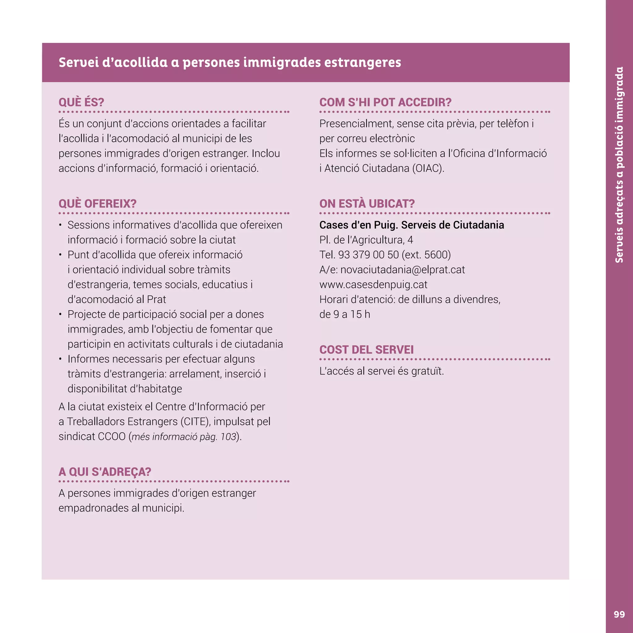 Serveisadreçatsapoblacióimmigrada99
QUÈ ÉS?
És un conjunt d’accions orientades a facilitar
l’acollida i l’acomodació al municipi de les
persones immigrades d’origen estranger. Inclou
accions d’informació, formació i orientació.
QUÈ OFEREIX?
•	 Sessions informatives d’acollida que ofereixen
informació i formació sobre la ciutat
•	 Punt d’acollida que ofereix informació
i orientació individual sobre tràmits
d’estrangeria, temes socials, educatius i
d’acomodació al Prat
•	 Projecte de participació social per a dones
immigrades, amb l’objectiu de fomentar que
participin en activitats culturals i de ciutadania
•	 Informes necessaris per efectuar alguns
tràmits d’estrangeria: arrelament, inserció i
disponibilitat d’habitatge
A la ciutat existeix el Centre d’Informació per
a Treballadors Estrangers (CITE), impulsat pel
sindicat CCOO (més informació pàg. 103).
A QUI S’ADREÇA?
A persones immigrades d’origen estranger
empadronades al municipi.
COM S’HI POT ACCEDIR?
Presencialment, sense cita prèvia, per telèfon i
per correu electrònic
Els informes se sol·liciten a l’Oficina d’Informació
i Atenció Ciutadana (OIAC).
ON ESTÀ UBICAT?
Cases d’en Puig. Serveis de Ciutadania
Pl. de l’Agricultura, 4
Tel. 93 379 00 50 (ext. 5600)
A/e: novaciutadania@elprat.cat
www.casesdenpuig.cat
Horari d’atenció: de dilluns a divendres,
de 9 a 15 h
COST DEL SERVEI
L’accés al servei és gratuït.
Servei d’acollida a persones immigrades estrangeres
 