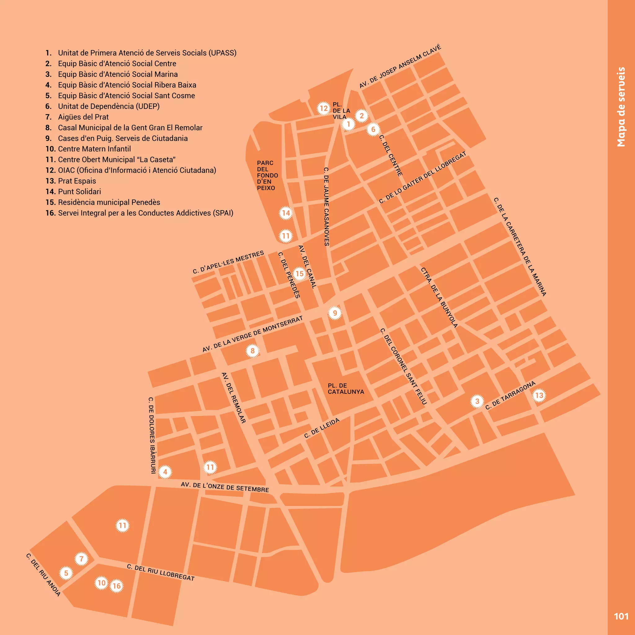 2
1
6
3
4
7
Av. de la verge de montserrat
c. d’apel·les MESTRES
c. de lleida
AV.DEL
CANAL
c.deJaumeCasanoves
c.delpenedès
c. de lo gaiter del llobregat
c. de tarragona
Av. de josep anselm clavé
c.delcentre
cTR
A.delabunyola
C.DelCoronelSa
ntFeliu
Av. de l’onze de setembre
C. del riu llobregat
Av.delremolar
c.deDoloresIbàrruri
C.delRiu
Anoia
c.delacarreteradelamarina
pl. de
catalunya
101
Mapadeserveis
pl.
de la
vila
PARC
DEL
FONDO
D’EN
PEIXO
12
14
11
15
9
8
11
11
5
10 16
13
1. 	 Unitat de Primera Atenció de Serveis Socials (UPASS)
2. 	 Equip Bàsic d’Atenció Social Centre
3. 	 Equip Bàsic d’Atenció Social Marina
4. 	 Equip Bàsic d’Atenció Social Ribera Baixa
5. 	 Equip Bàsic d’Atenció Social Sant Cosme
6. 	 Unitat de Dependència (UDEP)
7. 	 Aigües del Prat
8. 	 Casal Municipal de la Gent Gran El Remolar
9. 	 Cases d’en Puig. Serveis de Ciutadania
10. 	Centre Matern Infantil
11. 	Centre Obert Municipal “La Caseta”
12. 	OIAC (Oficina d’Informació i Atenció Ciutadana)
13. 	Prat Espais
14. 	Punt Solidari
15. 	Residència municipal Penedès
16. 	Servei Integral per a les Conductes Addictives (SPAI)
 