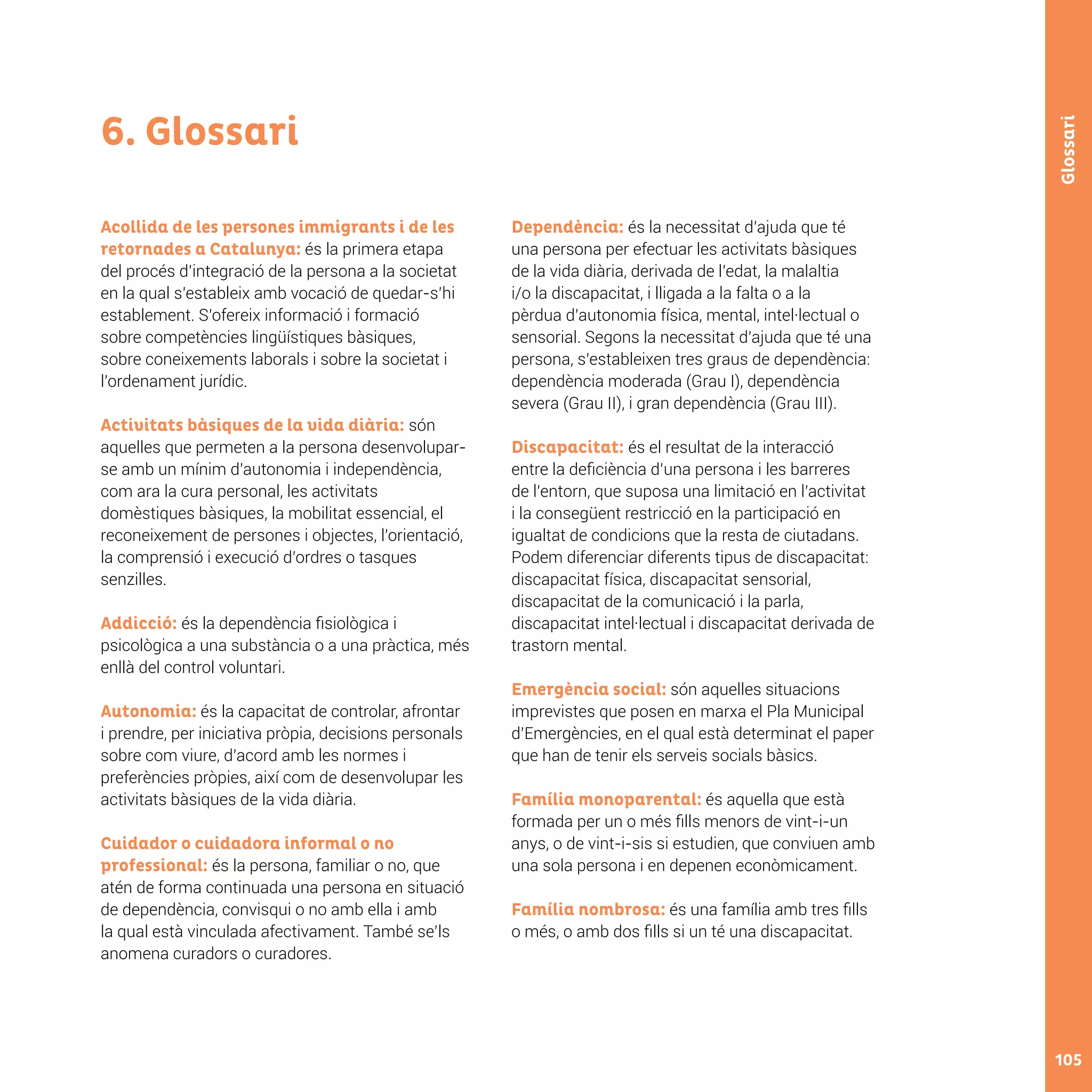 105
Glossari
6. Glossari
Acollida de les persones immigrants i de les
retornades a Catalunya: és la primera etapa
del procés d’integració de la persona a la societat
en la qual s’estableix amb vocació de quedar-s’hi
establement. S’ofereix informació i formació
sobre competències lingüístiques bàsiques,
sobre coneixements laborals i sobre la societat i
l’ordenament jurídic.
Activitats bàsiques de la vida diària: són
aquelles que permeten a la persona desenvolupar-
se amb un mínim d’autonomia i independència,
com ara la cura personal, les activitats
domèstiques bàsiques, la mobilitat essencial, el
reconeixement de persones i objectes, l’orientació,
la comprensió i execució d’ordres o tasques
senzilles.
Addicció: és la dependència fisiològica i
psicològica a una substància o a una pràctica, més
enllà del control voluntari.
Autonomia: és la capacitat de controlar, afrontar
i prendre, per iniciativa pròpia, decisions personals
sobre com viure, d’acord amb les normes i
preferències pròpies, així com de desenvolupar les
activitats bàsiques de la vida diària.
Cuidador o cuidadora informal o no
professional: és la persona, familiar o no, que
atén de forma continuada una persona en situació
de dependència, convisqui o no amb ella i amb
la qual està vinculada afectivament. També se’ls
anomena curadors o curadores.
Dependència: és la necessitat d’ajuda que té
una persona per efectuar les activitats bàsiques
de la vida diària, derivada de l’edat, la malaltia
i/o la discapacitat, i lligada a la falta o a la
pèrdua d’autonomia física, mental, intel·lectual o
sensorial. Segons la necessitat d’ajuda que té una
persona, s’estableixen tres graus de dependència:
dependència moderada (Grau I), dependència
severa (Grau II), i gran dependència (Grau III).
Discapacitat: és el resultat de la interacció
entre la deficiència d’una persona i les barreres
de l’entorn, que suposa una limitació en l’activitat
i la consegüent restricció en la participació en
igualtat de condicions que la resta de ciutadans.
Podem diferenciar diferents tipus de discapacitat:
discapacitat física, discapacitat sensorial,
discapacitat de la comunicació i la parla,
discapacitat intel·lectual i discapacitat derivada de
trastorn mental.
Emergència social: són aquelles situacions
imprevistes que posen en marxa el Pla Municipal
d’Emergències, en el qual està determinat el paper
que han de tenir els serveis socials bàsics.
Família monoparental: és aquella que està
formada per un o més fills menors de vint-i-un
anys, o de vint-i-sis si estudien, que conviuen amb
una sola persona i en depenen econòmicament.
Família nombrosa: és una família amb tres fills
o més, o amb dos fills si un té una discapacitat.
 