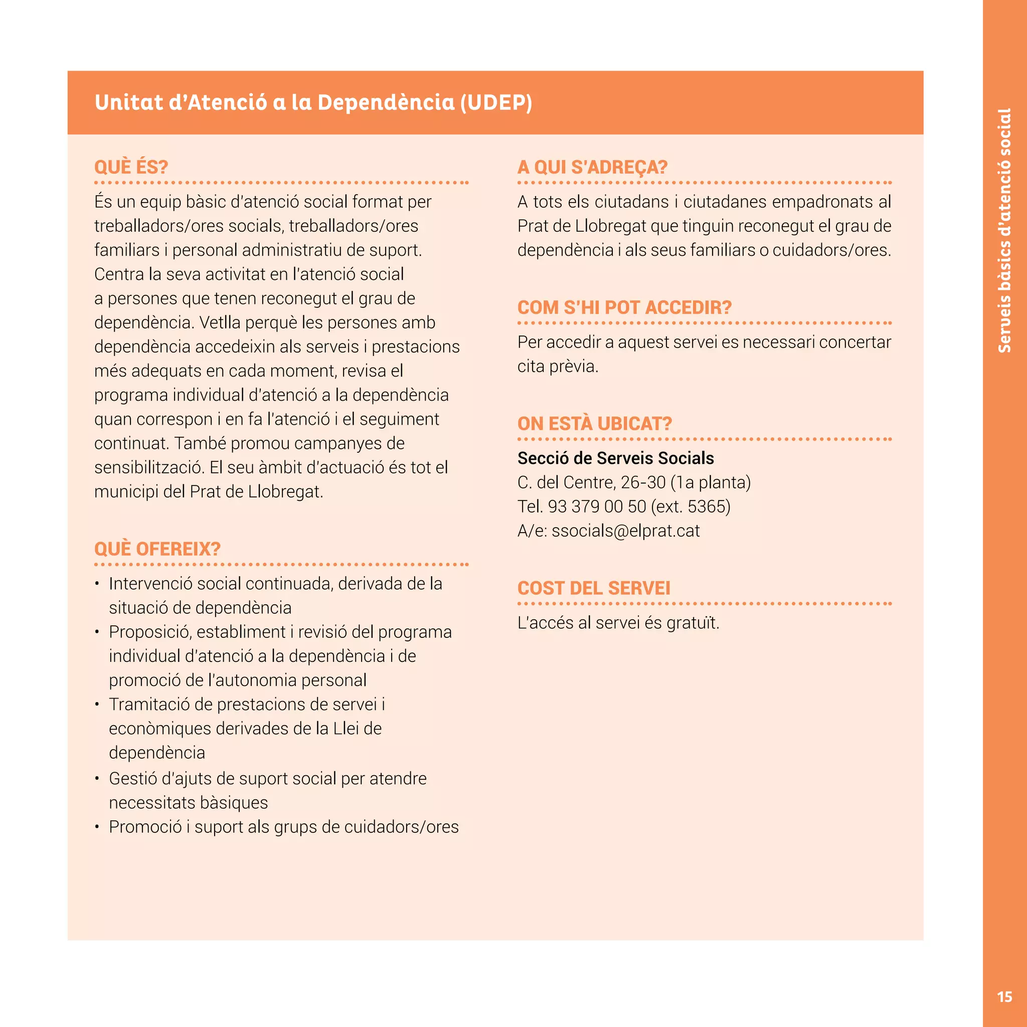 15
Serveisbàsicsd’atenciósocial
QUÈ ÉS?
És un equip bàsic d’atenció social format per
treballadors/ores socials, treballadors/ores
familiars i personal administratiu de suport.
Centra la seva activitat en l’atenció social
a persones que tenen reconegut el grau de
dependència. Vetlla perquè les persones amb
dependència accedeixin als serveis i prestacions
més adequats en cada moment, revisa el
programa individual d’atenció a la dependència
quan correspon i en fa l’atenció i el seguiment
continuat. També promou campanyes de
sensibilització. El seu àmbit d’actuació és tot el
municipi del Prat de Llobregat.
QUÈ OFEREIX?
•	 	Intervenció social continuada, derivada de la
situació de dependència
•	 	Proposició, establiment i revisió del programa
individual d’atenció a la dependència i de
promoció de l’autonomia personal
•	 	Tramitació de prestacions de servei i
econòmiques derivades de la Llei de
dependència
•	 	Gestió d’ajuts de suport social per atendre
necessitats bàsiques
•	 	Promoció i suport als grups de cuidadors/ores
A QUI S’ADREÇA?
A tots els ciutadans i ciutadanes empadronats al
Prat de Llobregat que tinguin reconegut el grau de
dependència i als seus familiars o cuidadors/ores.
	
COM S’HI POT ACCEDIR?
Per accedir a aquest servei es necessari concertar
cita prèvia.
ON ESTÀ UBICAT?
Secció de Serveis Socials
C. del Centre, 26-30 (1a planta)
Tel. 93 379 00 50 (ext. 5365)
A/e: ssocials@elprat.cat
COST DEL SERVEI
L’accés al servei és gratuït.
Unitat d’Atenció a la Dependència (UDEP)
 