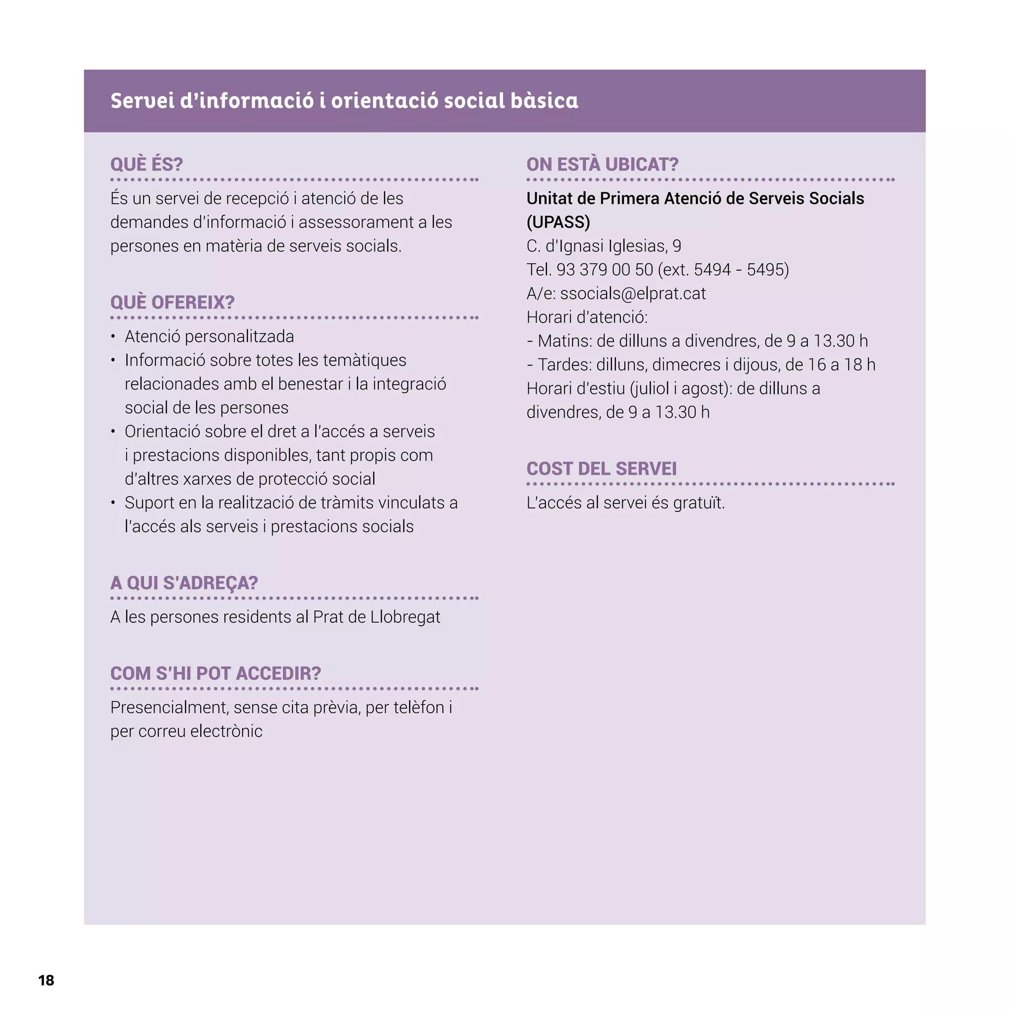 18
QUÈ ÉS?
És un servei de recepció i atenció de les
demandes d’informació i assessorament a les
persones en matèria de serveis socials.
QUÈ OFEREIX?
•	 Atenció personalitzada
•	 	Informació sobre totes les temàtiques
relacionades amb el benestar i la integració
social de les persones
•	 	Orientació sobre el dret a l’accés a serveis
i prestacions disponibles, tant propis com
d’altres xarxes de protecció social
•	 	Suport en la realització de tràmits vinculats a
l’accés als serveis i prestacions socials
A QUI S’ADREÇA?
A les persones residents al Prat de Llobregat
	
COM S’HI POT ACCEDIR?
Presencialment, sense cita prèvia, per telèfon i
per correu electrònic
ON ESTÀ UBICAT?
Unitat de Primera Atenció de Serveis Socials
(UPASS)
C. d’Ignasi Iglesias, 9
Tel. 93 379 00 50 (ext. 5494 - 5495)
A/e: ssocials@elprat.cat
Horari d’atenció:
- Matins: de dilluns a divendres, de 9 a 13.30 h
- Tardes: dilluns, dimecres i dijous, de 16 a 18 h
Horari d’estiu (juliol i agost): de dilluns a
divendres, de 9 a 13.30 h
COST DEL SERVEI
L’accés al servei és gratuït.
Servei d’informació i orientació social bàsica
 