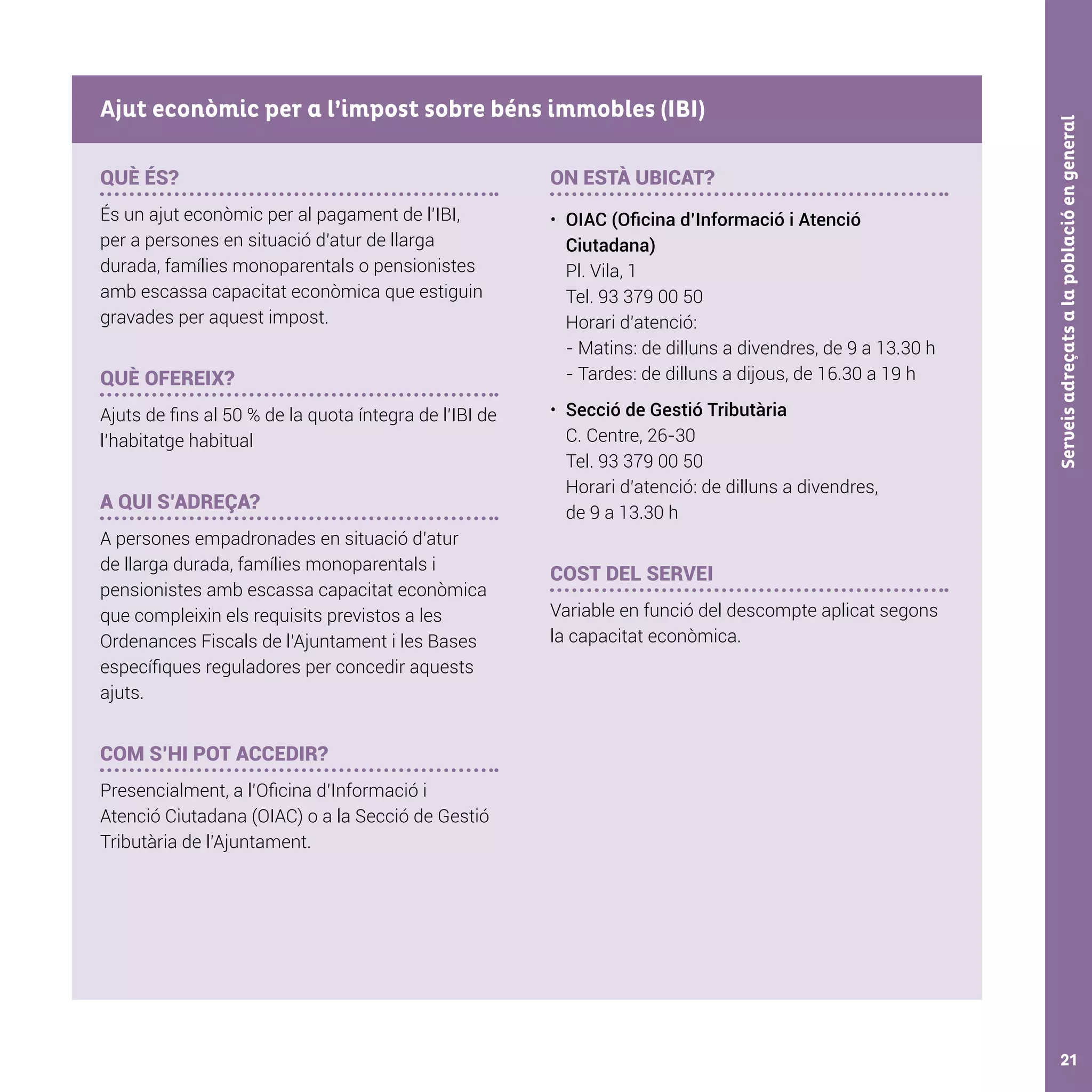 Serveisadreçatsalapoblacióengeneral21
QUÈ ÉS?
És un ajut econòmic per al pagament de l’IBI,
per a persones en situació d’atur de llarga
durada, famílies monoparentals o pensionistes
amb escassa capacitat econòmica que estiguin
gravades per aquest impost.
QUÈ OFEREIX?
Ajuts de fins al 50 % de la quota íntegra de l’IBI de
l’habitatge habitual
A QUI S’ADREÇA?
A persones empadronades en situació d’atur
de llarga durada, famílies monoparentals i
pensionistes amb escassa capacitat econòmica
que compleixin els requisits previstos a les
Ordenances Fiscals de l’Ajuntament i les Bases
específiques reguladores per concedir aquests
ajuts.
COM S’HI POT ACCEDIR?
Presencialment, a l’Oficina d’Informació i
Atenció Ciutadana (OIAC) o a la Secció de Gestió
Tributària de l’Ajuntament.
ON ESTÀ UBICAT?
•	 OIAC (Oficina d’Informació i Atenció
Ciutadana)
Pl. Vila, 1
Tel. 93 379 00 50
Horari d’atenció:
- Matins: de dilluns a divendres, de 9 a 13.30 h
- Tardes: de dilluns a dijous, de 16.30 a 19 h
•	 Secció de Gestió Tributària
C. Centre, 26-30
Tel. 93 379 00 50
Horari d’atenció: de dilluns a divendres,
de 9 a 13.30 h
COST DEL SERVEI
Variable en funció del descompte aplicat segons
la capacitat econòmica.
Ajut econòmic per a l’impost sobre béns immobles (IBI)
 