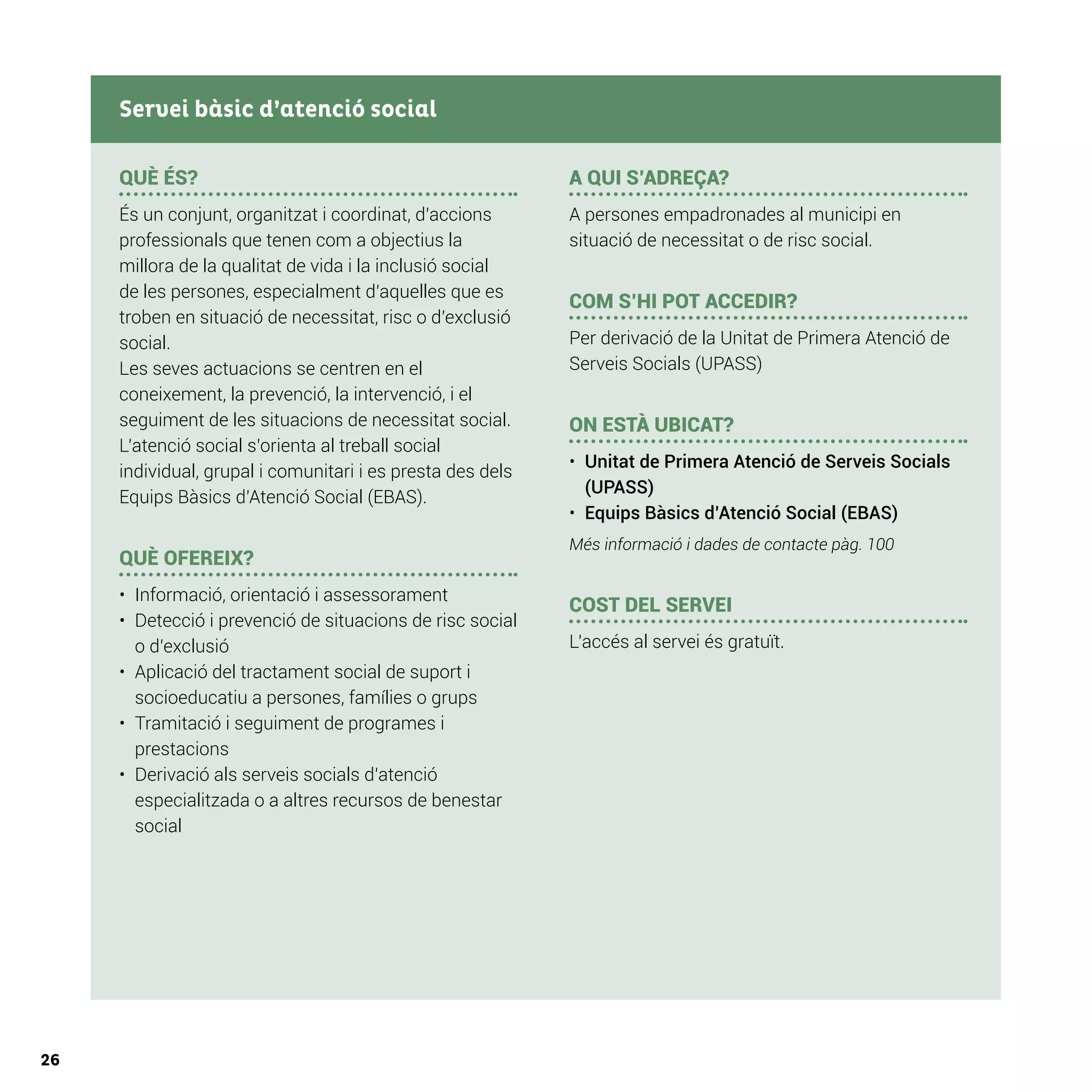 26
QUÈ ÉS?
És un conjunt, organitzat i coordinat, d’accions
professionals que tenen com a objectius la
millora de la qualitat de vida i la inclusió social
de les persones, especialment d’aquelles que es
troben en situació de necessitat, risc o d’exclusió
social.
Les seves actuacions se centren en el
coneixement, la prevenció, la intervenció, i el
seguiment de les situacions de necessitat social.
L’atenció social s’orienta al treball social
individual, grupal i comunitari i es presta des dels
Equips Bàsics d’Atenció Social (EBAS).
QUÈ OFEREIX?
•	 	Informació, orientació i assessorament
•	 	Detecció i prevenció de situacions de risc social
o d’exclusió
•	 	Aplicació del tractament social de suport i
socioeducatiu a persones, famílies o grups
•	 	Tramitació i seguiment de programes i
prestacions
•	 	Derivació als serveis socials d’atenció
especialitzada o a altres recursos de benestar
social
A QUI S’ADREÇA?
A persones empadronades al municipi en
situació de necessitat o de risc social.
COM S’HI POT ACCEDIR?
Per derivació de la Unitat de Primera Atenció de
Serveis Socials (UPASS)
ON ESTÀ UBICAT?
•	 Unitat de Primera Atenció de Serveis Socials
(UPASS)
•	 Equips Bàsics d’Atenció Social (EBAS)
Més informació i dades de contacte pàg. 100
COST DEL SERVEI
L’accés al servei és gratuït.
Servei bàsic d’atenció social
 
