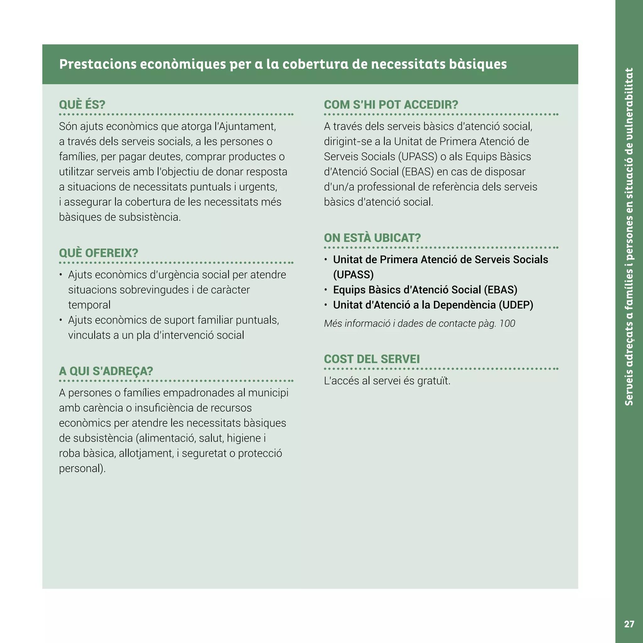 Serveisadreçatsafamíliesipersonesensituaciódevulnerabilitat27
QUÈ ÉS?
Són ajuts econòmics que atorga l’Ajuntament,
a través dels serveis socials, a les persones o
famílies, per pagar deutes, comprar productes o
utilitzar serveis amb l’objectiu de donar resposta
a situacions de necessitats puntuals i urgents,
i assegurar la cobertura de les necessitats més
bàsiques de subsistència.
QUÈ OFEREIX?
•	 Ajuts econòmics d’urgència social per atendre
situacions sobrevingudes i de caràcter
temporal
•	 Ajuts econòmics de suport familiar puntuals,
vinculats a un pla d’intervenció social
A QUI S’ADREÇA?
A persones o famílies empadronades al municipi
amb carència o insuficiència de recursos
econòmics per atendre les necessitats bàsiques
de subsistència (alimentació, salut, higiene i
roba bàsica, allotjament, i seguretat o protecció
personal).
	
COM S’HI POT ACCEDIR?
A través dels serveis bàsics d’atenció social,
dirigint-se a la Unitat de Primera Atenció de
Serveis Socials (UPASS) o als Equips Bàsics
d’Atenció Social (EBAS) en cas de disposar
d’un/a professional de referència dels serveis
bàsics d’atenció social.
ON ESTÀ UBICAT?
•	 Unitat de Primera Atenció de Serveis Socials
(UPASS)
•	 Equips Bàsics d’Atenció Social (EBAS)
•	 Unitat d’Atenció a la Dependència (UDEP)
Més informació i dades de contacte pàg. 100
COST DEL SERVEI
L’accés al servei és gratuït.
Prestacions econòmiques per a la cobertura de necessitats bàsiques
 