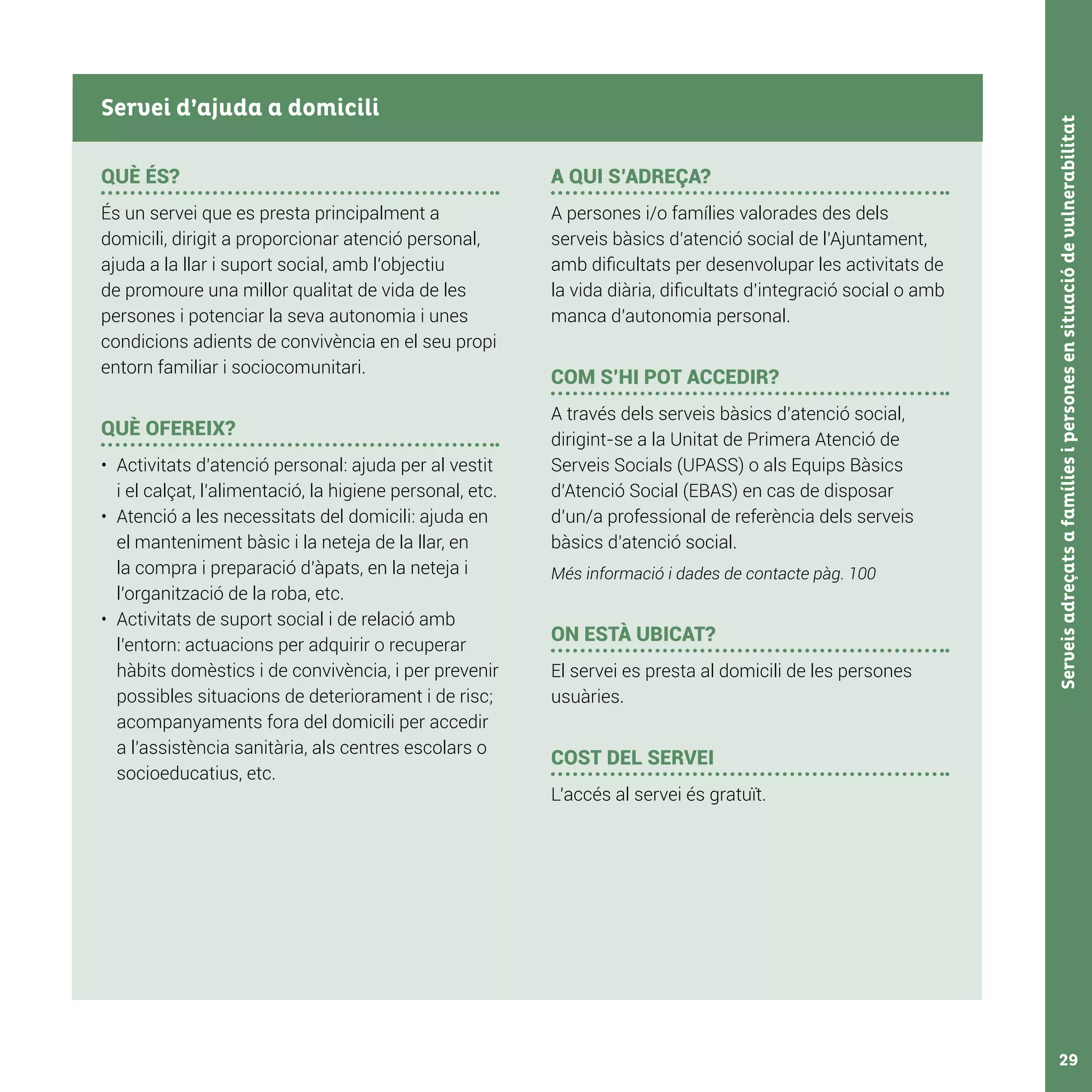 Serveisadreçatsafamíliesipersonesensituaciódevulnerabilitat29
QUÈ ÉS?
És un servei que es presta principalment a
domicili, dirigit a proporcionar atenció personal,
ajuda a la llar i suport social, amb l’objectiu
de promoure una millor qualitat de vida de les
persones i potenciar la seva autonomia i unes
condicions adients de convivència en el seu propi
entorn familiar i sociocomunitari.
QUÈ OFEREIX?
•	 Activitats d’atenció personal: ajuda per al vestit
i el calçat, l’alimentació, la higiene personal, etc.
•	 Atenció a les necessitats del domicili: ajuda en
el manteniment bàsic i la neteja de la llar, en
la compra i preparació d’àpats, en la neteja i
l’organització de la roba, etc.
•	 Activitats de suport social i de relació amb
l’entorn: actuacions per adquirir o recuperar
hàbits domèstics i de convivència, i per prevenir
possibles situacions de deteriorament i de risc;
acompanyaments fora del domicili per accedir
a l’assistència sanitària, als centres escolars o
socioeducatius, etc.
A QUI S’ADREÇA?
A persones i/o famílies valorades des dels
serveis bàsics d’atenció social de l’Ajuntament,
amb dificultats per desenvolupar les activitats de
la vida diària, dificultats d’integració social o amb
manca d’autonomia personal.
COM S’HI POT ACCEDIR?
A través dels serveis bàsics d’atenció social,
dirigint-se a la Unitat de Primera Atenció de
Serveis Socials (UPASS) o als Equips Bàsics
d’Atenció Social (EBAS) en cas de disposar
d’un/a professional de referència dels serveis
bàsics d’atenció social.
Més informació i dades de contacte pàg. 100
ON ESTÀ UBICAT?
El servei es presta al domicili de les persones
usuàries.
COST DEL SERVEI
L’accés al servei és gratuït.
Servei d’ajuda a domicili
 