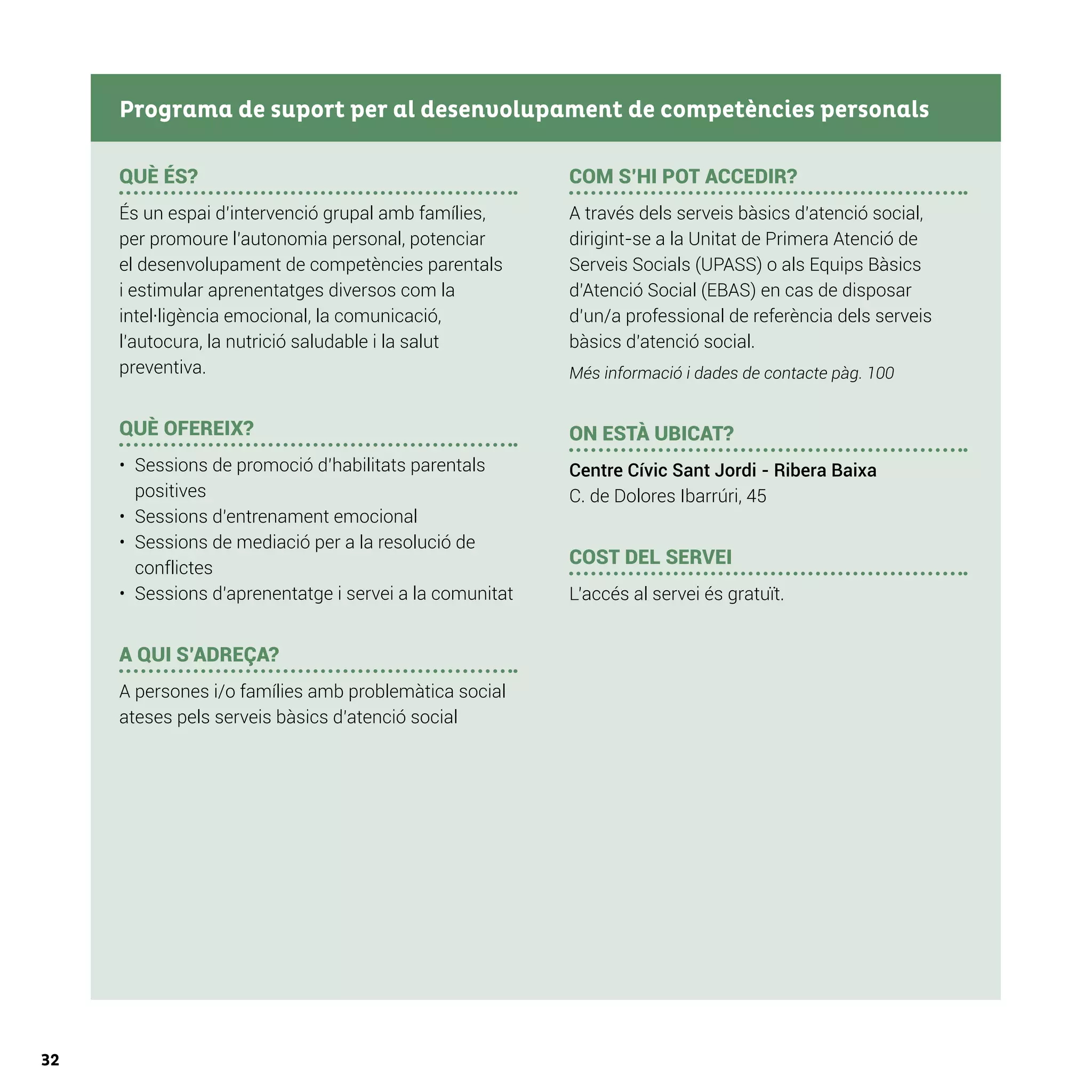 32
QUÈ ÉS?
És un espai d’intervenció grupal amb famílies,
per promoure l’autonomia personal, potenciar
el desenvolupament de competències parentals
i estimular aprenentatges diversos com la
intel·ligència emocional, la comunicació,
l’autocura, la nutrició saludable i la salut
preventiva.
QUÈ OFEREIX?
•	 Sessions de promoció d’habilitats parentals
positives
•	 Sessions d’entrenament emocional
•	 Sessions de mediació per a la resolució de
conflictes
•	 Sessions d’aprenentatge i servei a la comunitat
A QUI S’ADREÇA?
A persones i/o famílies amb problemàtica social
ateses pels serveis bàsics d’atenció social
COM S’HI POT ACCEDIR?
A través dels serveis bàsics d’atenció social,
dirigint-se a la Unitat de Primera Atenció de
Serveis Socials (UPASS) o als Equips Bàsics
d’Atenció Social (EBAS) en cas de disposar
d’un/a professional de referència dels serveis
bàsics d’atenció social.
Més informació i dades de contacte pàg. 100
ON ESTÀ UBICAT?
Centre Cívic Sant Jordi - Ribera Baixa
C. de Dolores Ibarrúri, 45
COST DEL SERVEI
L’accés al servei és gratuït.
Programa de suport per al desenvolupament de competències personals
 
