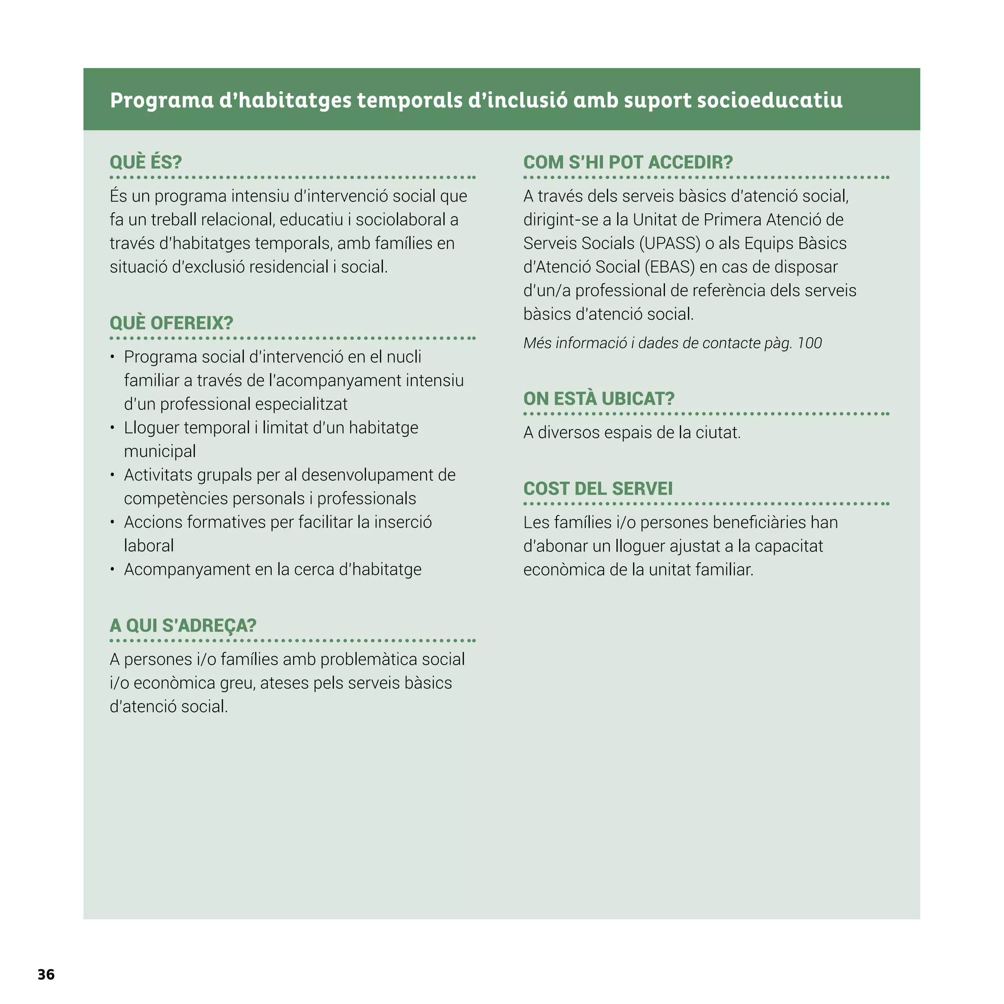 36
QUÈ ÉS?
És un programa intensiu d’intervenció social que
fa un treball relacional, educatiu i sociolaboral a
través d’habitatges temporals, amb famílies en
situació d’exclusió residencial i social.
QUÈ OFEREIX?
•	 Programa social d’intervenció en el nucli
familiar a través de l’acompanyament intensiu
d’un professional especialitzat
•	 Lloguer temporal i limitat d’un habitatge
municipal
•	 Activitats grupals per al desenvolupament de
competències personals i professionals
•	 Accions formatives per facilitar la inserció
laboral
•	 Acompanyament en la cerca d’habitatge
A QUI S’ADREÇA?
A persones i/o famílies amb problemàtica social
i/o econòmica greu, ateses pels serveis bàsics
d’atenció social.
COM S’HI POT ACCEDIR?
A través dels serveis bàsics d’atenció social,
dirigint-se a la Unitat de Primera Atenció de
Serveis Socials (UPASS) o als Equips Bàsics
d’Atenció Social (EBAS) en cas de disposar
d’un/a professional de referència dels serveis
bàsics d’atenció social.
Més informació i dades de contacte pàg. 100
ON ESTÀ UBICAT?
A diversos espais de la ciutat.
COST DEL SERVEI
Les famílies i/o persones beneficiàries han
d’abonar un lloguer ajustat a la capacitat
econòmica de la unitat familiar.
Programa d’habitatges temporals d’inclusió amb suport socioeducatiu
 