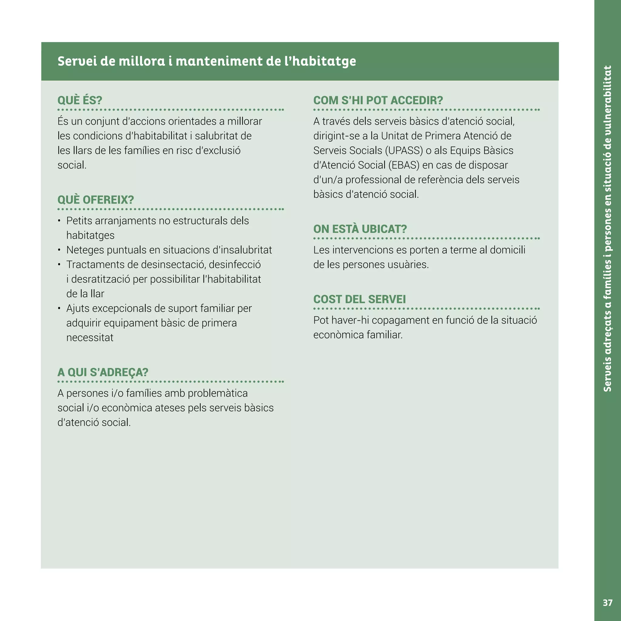 Serveisadreçatsafamíliesipersonesensituaciódevulnerabilitat37
QUÈ ÉS?
És un conjunt d’accions orientades a millorar
les condicions d’habitabilitat i salubritat de
les llars de les famílies en risc d’exclusió
social.
QUÈ OFEREIX?
•	 Petits arranjaments no estructurals dels
habitatges
•	 Neteges puntuals en situacions d’insalubritat
•	 Tractaments de desinsectació, desinfecció
i desratització per possibilitar l’habitabilitat
de la llar
•	 Ajuts excepcionals de suport familiar per
adquirir equipament bàsic de primera
necessitat
A QUI S’ADREÇA?
A persones i/o famílies amb problemàtica
social i/o econòmica ateses pels serveis bàsics
d’atenció social.
COM S’HI POT ACCEDIR?
A través dels serveis bàsics d’atenció social,
dirigint-se a la Unitat de Primera Atenció de
Serveis Socials (UPASS) o als Equips Bàsics
d’Atenció Social (EBAS) en cas de disposar
d’un/a professional de referència dels serveis
bàsics d’atenció social.
ON ESTÀ UBICAT?
Les intervencions es porten a terme al domicili
de les persones usuàries.
COST DEL SERVEI
Pot haver-hi copagament en funció de la situació
econòmica familiar.
Servei de millora i manteniment de l’habitatge
 