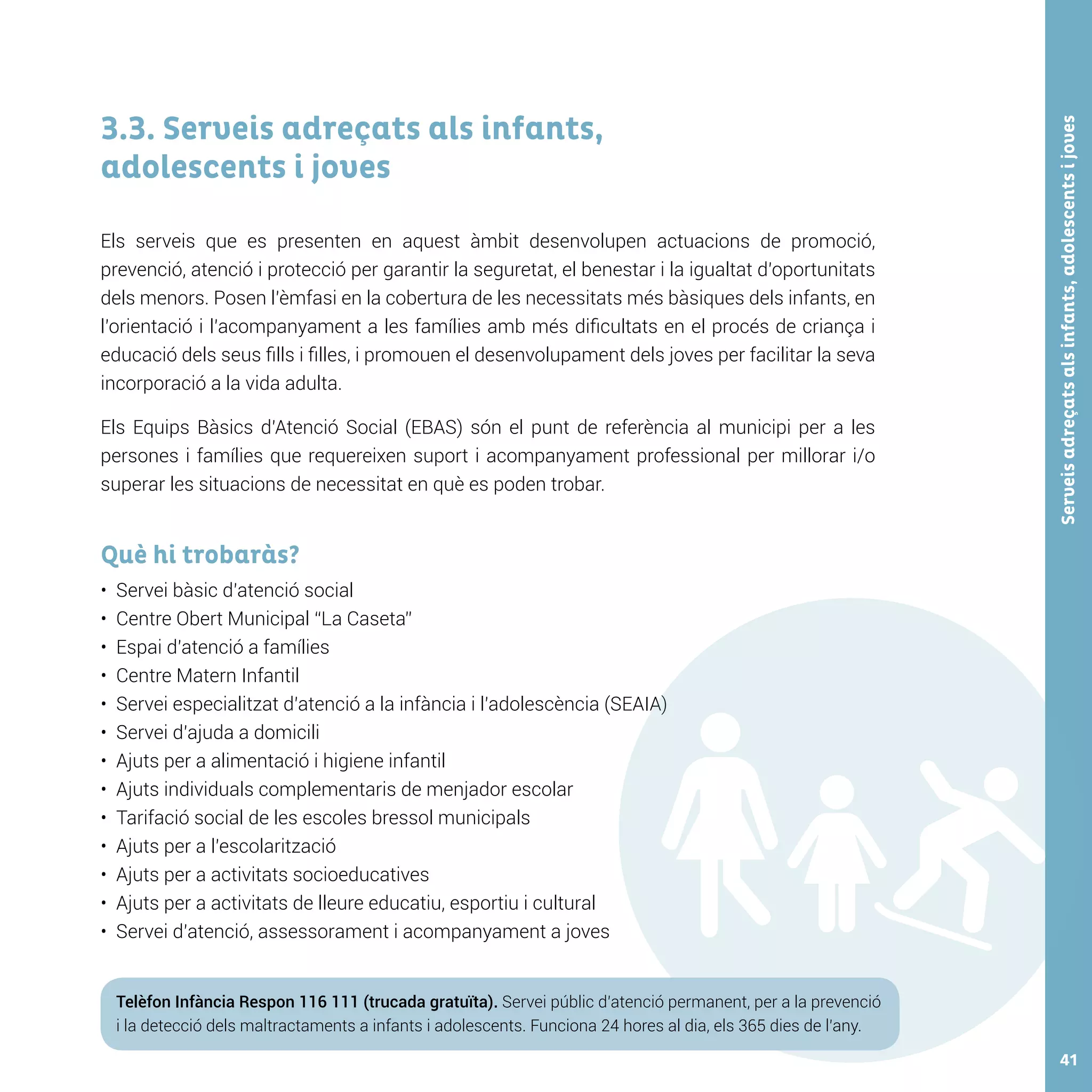Serveisadreçatsalsinfants,adolescentsijoves41
3.3. Serveis adreçats als infants,
adolescents i joves
Els serveis que es presenten en aquest àmbit desenvolupen actuacions de promoció,
prevenció, atenció i protecció per garantir la seguretat, el benestar i la igualtat d’oportunitats
dels menors. Posen l’èmfasi en la cobertura de les necessitats més bàsiques dels infants, en
l’orientació i l’acompanyament a les famílies amb més dificultats en el procés de criança i
educació dels seus fills i filles, i promouen el desenvolupament dels joves per facilitar la seva
incorporació a la vida adulta.
Els Equips Bàsics d’Atenció Social (EBAS) són el punt de referència al municipi per a les
persones i famílies que requereixen suport i acompanyament professional per millorar i/o
superar les situacions de necessitat en què es poden trobar.
Què hi trobaràs?
•	 Servei bàsic d’atenció social
•	 Centre Obert Municipal “La Caseta”
•	 Espai d’atenció a famílies
•	 Centre Matern Infantil
•	 Servei especialitzat d’atenció a la infància i l’adolescència (SEAIA)
•	 Servei d’ajuda a domicili
•	 Ajuts per a alimentació i higiene infantil
•	 Ajuts individuals complementaris de menjador escolar
•	 Tarifació social de les escoles bressol municipals
•	 Ajuts per a l’escolarització
•	 Ajuts per a activitats socioeducatives
•	 Ajuts per a activitats de lleure educatiu, esportiu i cultural
•	 Servei d’atenció, assessorament i acompanyament a joves
Telèfon Infància Respon 116 111 (trucada gratuïta). Servei públic d’atenció permanent, per a la prevenció
i la detecció dels maltractaments a infants i adolescents. Funciona 24 hores al dia, els 365 dies de l’any.
 