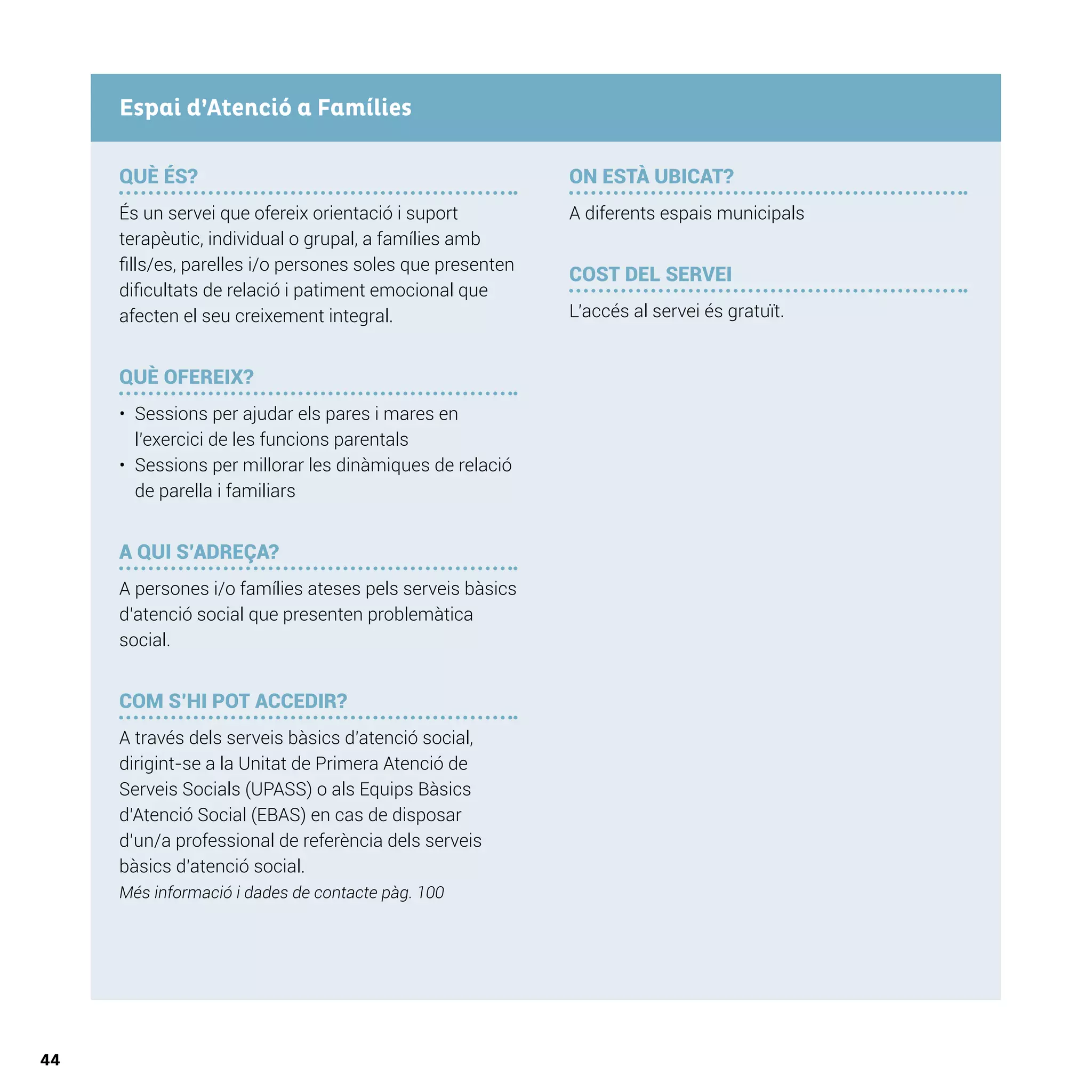 44
QUÈ ÉS?
És un servei que ofereix orientació i suport
terapèutic, individual o grupal, a famílies amb
fills/es, parelles i/o persones soles que presenten
dificultats de relació i patiment emocional que
afecten el seu creixement integral.
QUÈ OFEREIX?
•	 Sessions per ajudar els pares i mares en
l’exercici de les funcions parentals
•	 Sessions per millorar les dinàmiques de relació
de parella i familiars
A QUI S’ADREÇA?
A persones i/o famílies ateses pels serveis bàsics
d’atenció social que presenten problemàtica
social.
COM S’HI POT ACCEDIR?
A través dels serveis bàsics d’atenció social,
dirigint-se a la Unitat de Primera Atenció de
Serveis Socials (UPASS) o als Equips Bàsics
d’Atenció Social (EBAS) en cas de disposar
d’un/a professional de referència dels serveis
bàsics d’atenció social.
Més informació i dades de contacte pàg. 100
ON ESTÀ UBICAT?
A diferents espais municipals
COST DEL SERVEI
L’accés al servei és gratuït.
Espai d’Atenció a Famílies
 