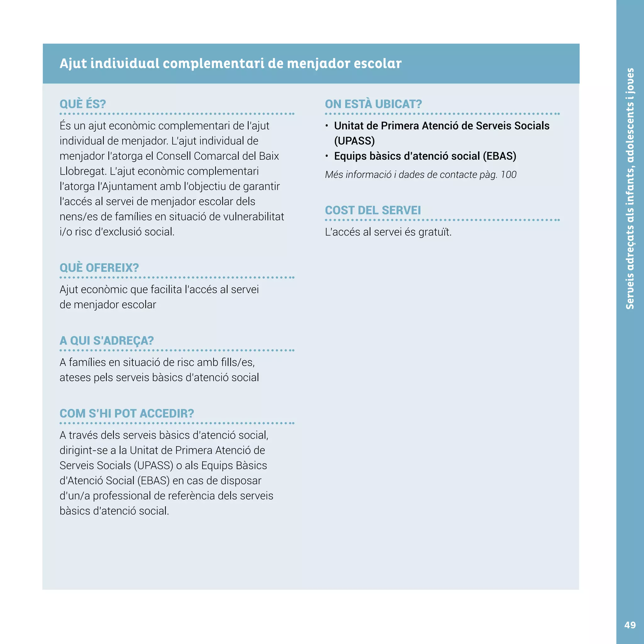 Serveisadreçatsalsinfants,adolescentsijoves49
QUÈ ÉS?
És un ajut econòmic complementari de l’ajut
individual de menjador. L’ajut individual de
menjador l’atorga el Consell Comarcal del Baix
Llobregat. L’ajut econòmic complementari
l’atorga l’Ajuntament amb l’objectiu de garantir
l’accés al servei de menjador escolar dels
nens/es de famílies en situació de vulnerabilitat
i/o risc d’exclusió social.
QUÈ OFEREIX?
Ajut econòmic que facilita l’accés al servei
de menjador escolar
A QUI S’ADREÇA?
A famílies en situació de risc amb fills/es,
ateses pels serveis bàsics d’atenció social
COM S’HI POT ACCEDIR?
A través dels serveis bàsics d’atenció social,
dirigint-se a la Unitat de Primera Atenció de
Serveis Socials (UPASS) o als Equips Bàsics
d’Atenció Social (EBAS) en cas de disposar
d’un/a professional de referència dels serveis
bàsics d’atenció social.
ON ESTÀ UBICAT?
•	 Unitat de Primera Atenció de Serveis Socials
(UPASS)
•	 Equips bàsics d’atenció social (EBAS)
Més informació i dades de contacte pàg. 100
COST DEL SERVEI
L’accés al servei és gratuït.
Ajut individual complementari de menjador escolar
 