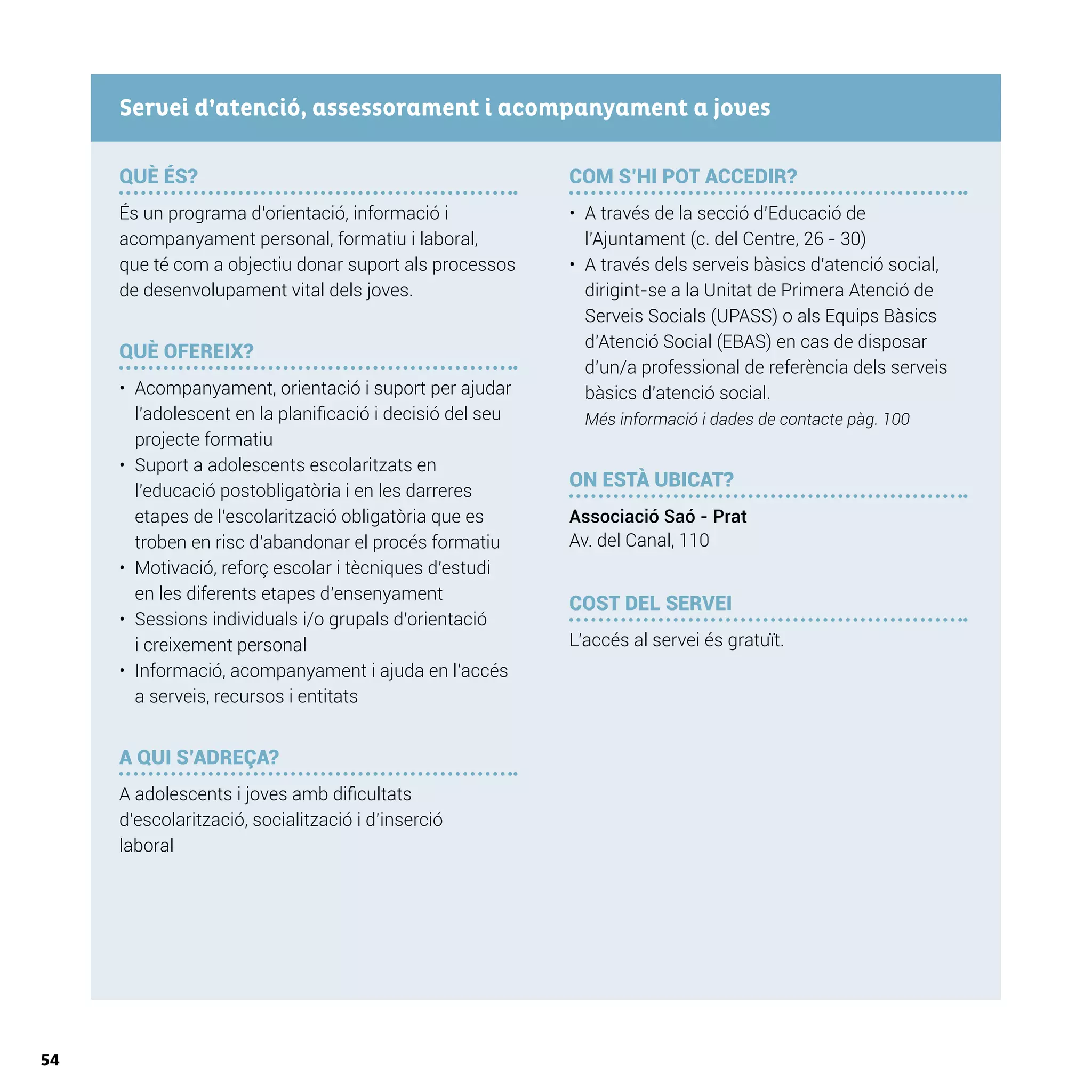 54
QUÈ ÉS?
És un programa d’orientació, informació i
acompanyament personal, formatiu i laboral,
que té com a objectiu donar suport als processos
de desenvolupament vital dels joves.
QUÈ OFEREIX?
•	 Acompanyament, orientació i suport per ajudar
l’adolescent en la planificació i decisió del seu
projecte formatiu
•	 Suport a adolescents escolaritzats en
l’educació postobligatòria i en les darreres
etapes de l’escolarització obligatòria que es
troben en risc d’abandonar el procés formatiu
•	 Motivació, reforç escolar i tècniques d’estudi
en les diferents etapes d’ensenyament
•	 Sessions individuals i/o grupals d’orientació
i creixement personal
•	 Informació, acompanyament i ajuda en l’accés
a serveis, recursos i entitats
A QUI S’ADREÇA?
A adolescents i joves amb dificultats
d’escolarització, socialització i d’inserció
laboral
COM S’HI POT ACCEDIR?
•	 A través de la secció d’Educació de
l’Ajuntament (c. del Centre, 26 - 30)
•	 A través dels serveis bàsics d’atenció social,
dirigint-se a la Unitat de Primera Atenció de
Serveis Socials (UPASS) o als Equips Bàsics
d’Atenció Social (EBAS) en cas de disposar
d’un/a professional de referència dels serveis
bàsics d’atenció social.
Més informació i dades de contacte pàg. 100
ON ESTÀ UBICAT?
Associació Saó - Prat
Av. del Canal, 110
COST DEL SERVEI
L’accés al servei és gratuït.
Servei d’atenció, assessorament i acompanyament a joves
 