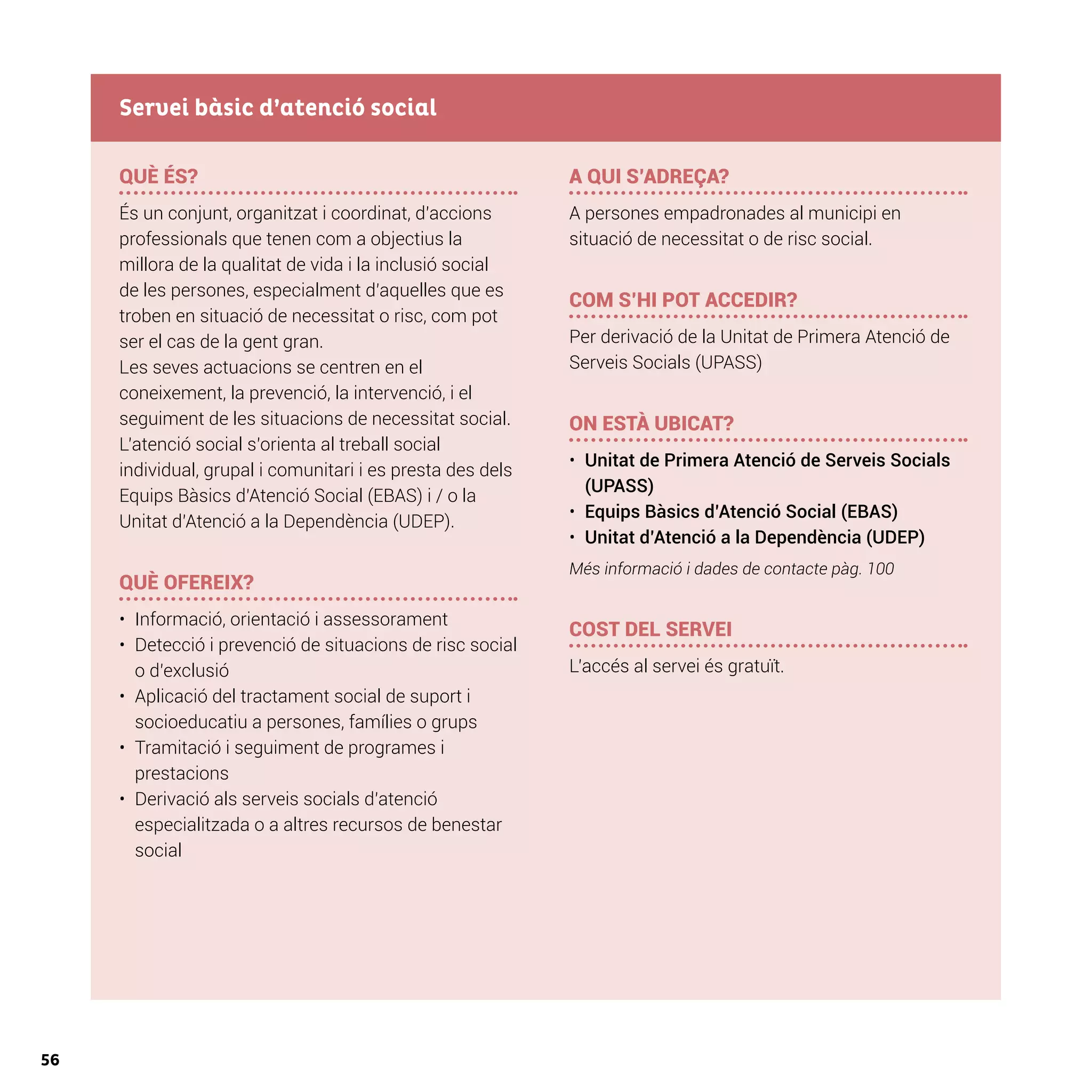 56
QUÈ ÉS?
És un conjunt, organitzat i coordinat, d’accions
professionals que tenen com a objectius la
millora de la qualitat de vida i la inclusió social
de les persones, especialment d’aquelles que es
troben en situació de necessitat o risc, com pot
ser el cas de la gent gran.
Les seves actuacions se centren en el
coneixement, la prevenció, la intervenció, i el
seguiment de les situacions de necessitat social.
L’atenció social s’orienta al treball social
individual, grupal i comunitari i es presta des dels
Equips Bàsics d’Atenció Social (EBAS) i / o la
Unitat d’Atenció a la Dependència (UDEP).
QUÈ OFEREIX?
•	 Informació, orientació i assessorament
•	 Detecció i prevenció de situacions de risc social
o d’exclusió
•	 Aplicació del tractament social de suport i
socioeducatiu a persones, famílies o grups
•	 Tramitació i seguiment de programes i
prestacions
•	 Derivació als serveis socials d’atenció
especialitzada o a altres recursos de benestar
social
A QUI S’ADREÇA?
A persones empadronades al municipi en
situació de necessitat o de risc social.
COM S’HI POT ACCEDIR?
Per derivació de la Unitat de Primera Atenció de
Serveis Socials (UPASS)
ON ESTÀ UBICAT?
•	 Unitat de Primera Atenció de Serveis Socials
(UPASS)
•	 Equips Bàsics d’Atenció Social (EBAS)
•	 Unitat d’Atenció a la Dependència (UDEP)
Més informació i dades de contacte pàg. 100
COST DEL SERVEI
L’accés al servei és gratuït.
Servei bàsic d’atenció social
 
