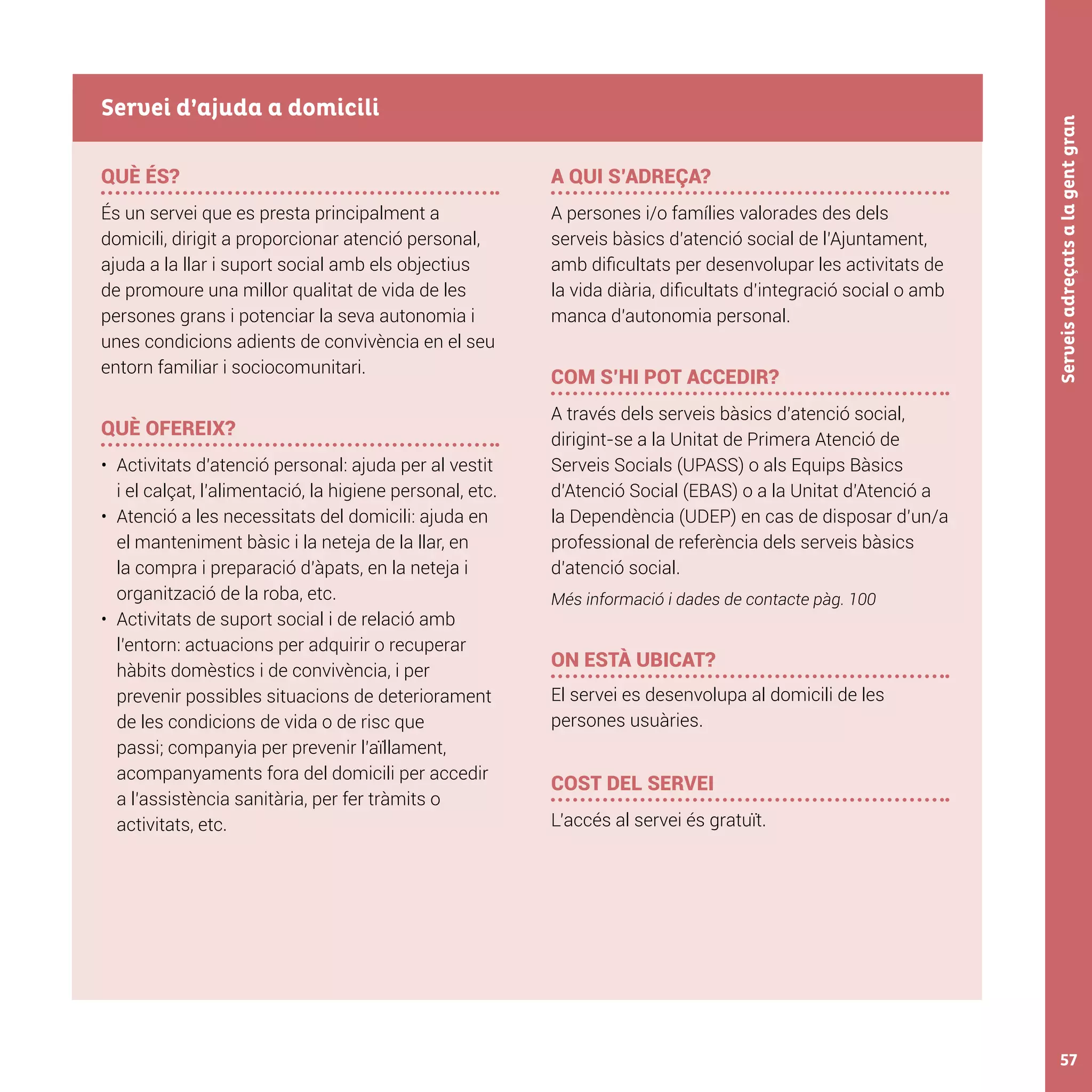 Serveisadreçatsalagentgran57
QUÈ ÉS?
És un servei que es presta principalment a
domicili, dirigit a proporcionar atenció personal,
ajuda a la llar i suport social amb els objectius
de promoure una millor qualitat de vida de les
persones grans i potenciar la seva autonomia i
unes condicions adients de convivència en el seu
entorn familiar i sociocomunitari.
QUÈ OFEREIX?
•	 Activitats d’atenció personal: ajuda per al vestit
i el calçat, l’alimentació, la higiene personal, etc.
•	 Atenció a les necessitats del domicili: ajuda en
el manteniment bàsic i la neteja de la llar, en
la compra i preparació d’àpats, en la neteja i
organització de la roba, etc.
•	 Activitats de suport social i de relació amb
l’entorn: actuacions per adquirir o recuperar
hàbits domèstics i de convivència, i per
prevenir possibles situacions de deteriorament
de les condicions de vida o de risc que
passi; companyia per prevenir l’aïllament,
acompanyaments fora del domicili per accedir
a l’assistència sanitària, per fer tràmits o
activitats, etc.
A QUI S’ADREÇA?
A persones i/o famílies valorades des dels
serveis bàsics d’atenció social de l’Ajuntament,
amb dificultats per desenvolupar les activitats de
la vida diària, dificultats d’integració social o amb
manca d’autonomia personal.
COM S’HI POT ACCEDIR?
A través dels serveis bàsics d’atenció social,
dirigint-se a la Unitat de Primera Atenció de
Serveis Socials (UPASS) o als Equips Bàsics
d’Atenció Social (EBAS) o a la Unitat d’Atenció a
la Dependència (UDEP) en cas de disposar d’un/a
professional de referència dels serveis bàsics
d’atenció social.
Més informació i dades de contacte pàg. 100
ON ESTÀ UBICAT?
El servei es desenvolupa al domicili de les
persones usuàries.
COST DEL SERVEI
L’accés al servei és gratuït.
Servei d’ajuda a domicili
 