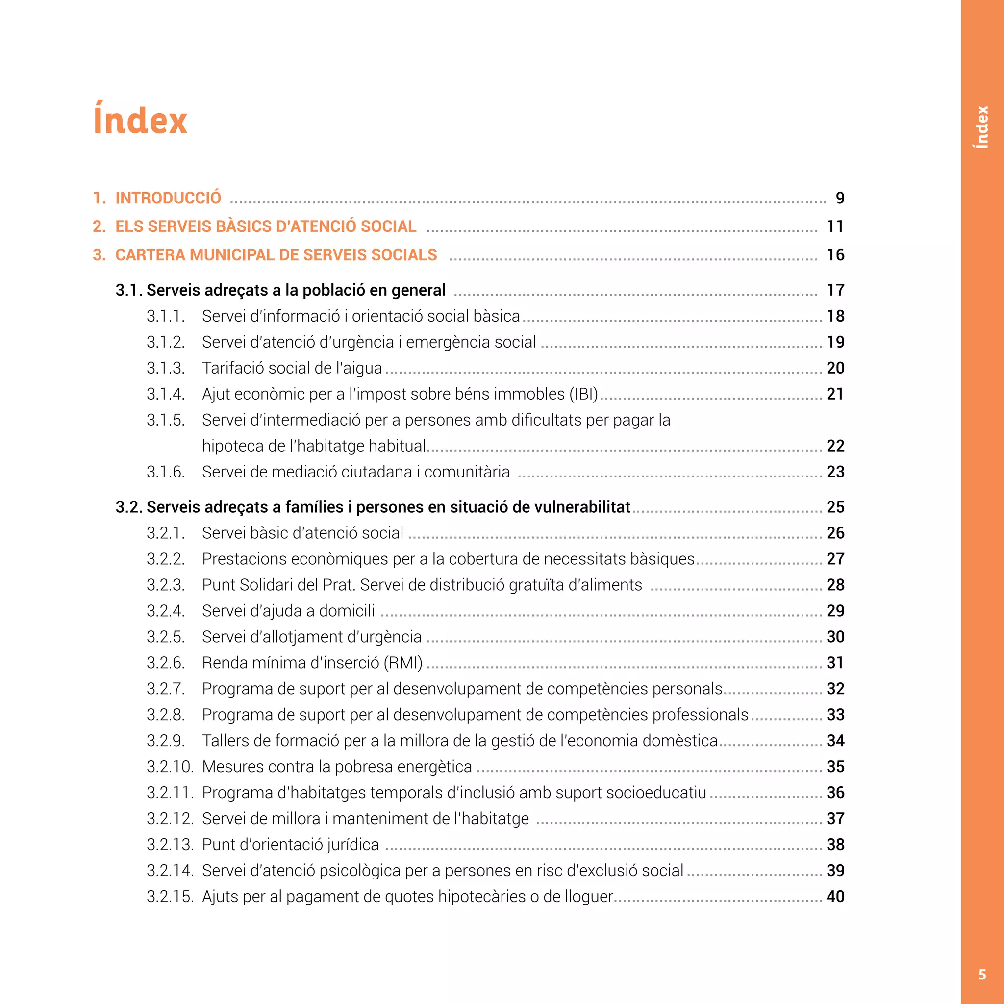 5
Índex
Índex
1.	INTRODUCCIÓ .................................................................................................................................... 9
2.	 ELS SERVEIS BÀSICS D’ATENCIÓ SOCIAL ....................................................................................... 11
3.	 CARTERA MUNICIPAL DE SERVEIS SOCIALS .................................................................................. 16
	 3.1.	Serveis adreçats a la població en general ................................................................................. 17
		 3.1.1. 	 Servei d’informació i orientació social bàsica................................................................... 18
		 3.1.2. 	 Servei d’atenció d’urgència i emergència social .............................................................. 19
		 3.1.3. 	 Tarifació social de l’aigua................................................................................................. 20
		 3.1.4. 	 Ajut econòmic per a l’impost sobre béns immobles (IBI).................................................. 21
		 3.1.5. 	 Servei d’intermediació per a persones amb dificultats per pagar la
	 		 hipoteca de l’habitatge habitual....................................................................................... 22
		 3.1.6. 	 Servei de mediació ciutadana i comunitària .................................................................... 23
	 3.2.	Serveis adreçats a famílies i persones en situació de vulnerabilitat........................................... 25
		 3.2.1. 	 Servei bàsic d’atenció social............................................................................................ 26
		 3.2.2. 	 Prestacions econòmiques per a la cobertura de necessitats bàsiques............................. 27
		 3.2.3. 	 Punt Solidari del Prat. Servei de distribució gratuïta d’aliments ....................................... 28
		 3.2.4. 	 Servei d’ajuda a domicili .................................................................................................. 29
		 3.2.5. 	 Servei d’allotjament d’urgència........................................................................................ 30
		 3.2.6. 	 Renda mínima d’inserció (RMI)........................................................................................ 31
		 3.2.7. 	 Programa de suport per al desenvolupament de competències personals....................... 32
		 3.2.8. 	 Programa de suport per al desenvolupament de competències professionals................. 33
		 3.2.9. 	 Tallers de formació per a la millora de la gestió de l’economia domèstica........................ 34
		 3.2.10.	 Mesures contra la pobresa energètica............................................................................. 35
		 3.2.11.	 Programa d’habitatges temporals d’inclusió amb suport socioeducatiu.......................... 36
		 3.2.12.	 Servei de millora i manteniment de l’habitatge ................................................................ 37
		 3.2.13.	 Punt d’orientació jurídica ................................................................................................. 38
		 3.2.14.	 Servei d’atenció psicològica per a persones en risc d’exclusió social............................... 39
		 3.2.15.	 Ajuts per al pagament de quotes hipotecàries o de lloguer.............................................. 40
 