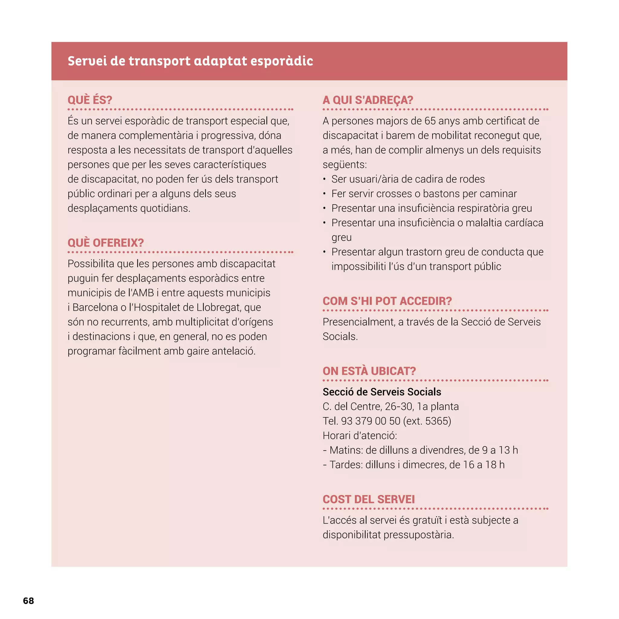 68
QUÈ ÉS?
És un servei esporàdic de transport especial que,
de manera complementària i progressiva, dóna
resposta a les necessitats de transport d’aquelles
persones que per les seves característiques
de discapacitat, no poden fer ús dels transport
públic ordinari per a alguns dels seus
desplaçaments quotidians.
QUÈ OFEREIX?
Possibilita que les persones amb discapacitat
puguin fer desplaçaments esporàdics entre
municipis de l’AMB i entre aquests municipis
i Barcelona o l’Hospitalet de Llobregat, que
són no recurrents, amb multiplicitat d’orígens
i destinacions i que, en general, no es poden
programar fàcilment amb gaire antelació.
A QUI S’ADREÇA?
A persones majors de 65 anys amb certificat de
discapacitat i barem de mobilitat reconegut que,
a més, han de complir almenys un dels requisits
següents:
•	 Ser usuari/ària de cadira de rodes
•	 Fer servir crosses o bastons per caminar
•	 Presentar una insuficiència respiratòria greu
•	 Presentar una insuficiència o malaltia cardíaca
greu
•	 Presentar algun trastorn greu de conducta que
impossibiliti l’ús d’un transport públic
COM S’HI POT ACCEDIR?
Presencialment, a través de la Secció de Serveis
Socials.
ON ESTÀ UBICAT?
Secció de Serveis Socials
C. del Centre, 26-30, 1a planta
Tel. 93 379 00 50 (ext. 5365)
Horari d’atenció:
- Matins: de dilluns a divendres, de 9 a 13 h
- Tardes: dilluns i dimecres, de 16 a 18 h
COST DEL SERVEI
L’accés al servei és gratuït i està subjecte a
disponibilitat pressupostària.
Servei de transport adaptat esporàdic
 