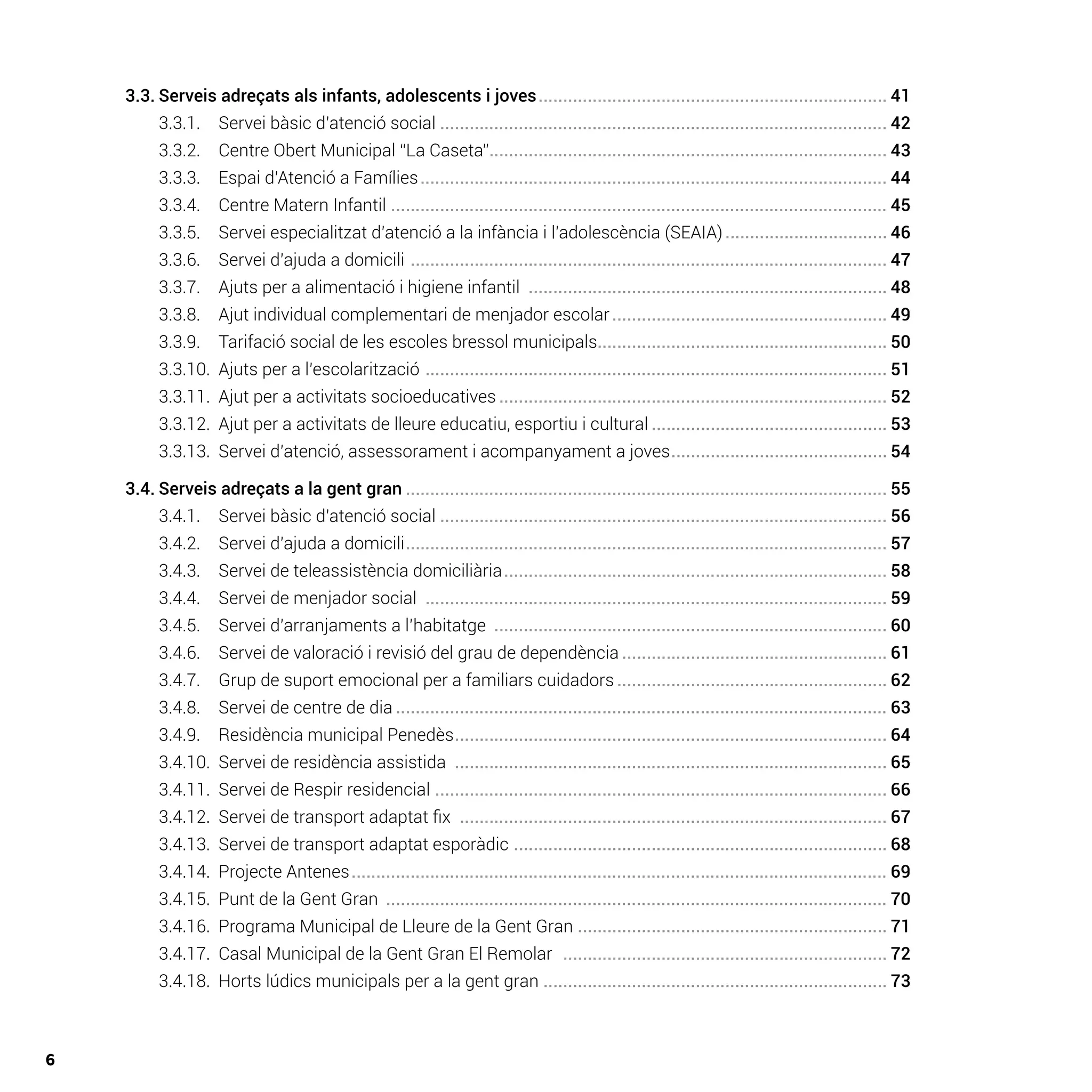 6
	 3.3.	Serveis adreçats als infants, adolescents i joves........................................................................ 41
		 3.3.1.	 Servei bàsic d’atenció social............................................................................................ 42
		 3.3.2. 	 Centre Obert Municipal “La Caseta”.................................................................................. 43
		 3.3.3. 	 Espai d’Atenció a Famílies................................................................................................ 44
		 3.3.4. 	 Centre Matern Infantil ...................................................................................................... 45
		 3.3.5. 	 Servei especialitzat d’atenció a la infància i l’adolescència (SEAIA).................................. 46
		 3.3.6. 	 Servei d’ajuda a domicili .................................................................................................. 47
		 3.3.7. 	 Ajuts per a alimentació i higiene infantil .......................................................................... 48
		 3.3.8. 	 Ajut individual complementari de menjador escolar......................................................... 49
		 3.3.9. 	 Tarifació social de les escoles bressol municipals........................................................... 50
		 3.3.10.	 Ajuts per a l’escolarització ............................................................................................... 51
		 3.3.11.	 Ajut per a activitats socioeducatives................................................................................ 52
		 3.3.12.	 Ajut per a activitats de lleure educatiu, esportiu i cultural................................................. 53
		 3.3.13.	 Servei d’atenció, assessorament i acompanyament a joves............................................. 54
	 3.4.	Serveis adreçats a la gent gran................................................................................................... 55
		 3.4.1. 	 Servei bàsic d’atenció social............................................................................................ 56
		 3.4.2. 	 Servei d’ajuda a domicili................................................................................................... 57
		 3.4.3. 	 Servei de teleassistència domiciliària............................................................................... 58
		 3.4.4. 	 Servei de menjador social ............................................................................................... 59
		 3.4.5. 	 Servei d’arranjaments a l’habitatge ................................................................................. 60
		 3.4.6. 	 Servei de valoració i revisió del grau de dependència....................................................... 61
		 3.4.7. 	 Grup de suport emocional per a familiars cuidadors........................................................ 62
		 3.4.8. 	 Servei de centre de dia..................................................................................................... 63
		 3.4.9. 	 Residència municipal Penedès......................................................................................... 64
		 3.4.10.	 Servei de residència assistida ......................................................................................... 65
		 3.4.11.	 Servei de Respir residencial ............................................................................................. 66
		 3.4.12.	 Servei de transport adaptat fix ........................................................................................ 67
		 3.4.13.	 Servei de transport adaptat esporàdic ............................................................................. 68
		 3.4.14. 	Projecte Antenes.............................................................................................................. 69
		 3.4.15. 	Punt de la Gent Gran ....................................................................................................... 70
		 3.4.16. 	Programa Municipal de Lleure de la Gent Gran................................................................ 71
		 3.4.17. 	Casal Municipal de la Gent Gran El Remolar ................................................................... 72
		 3.4.18. 	Horts lúdics municipals per a la gent gran....................................................................... 73
 
