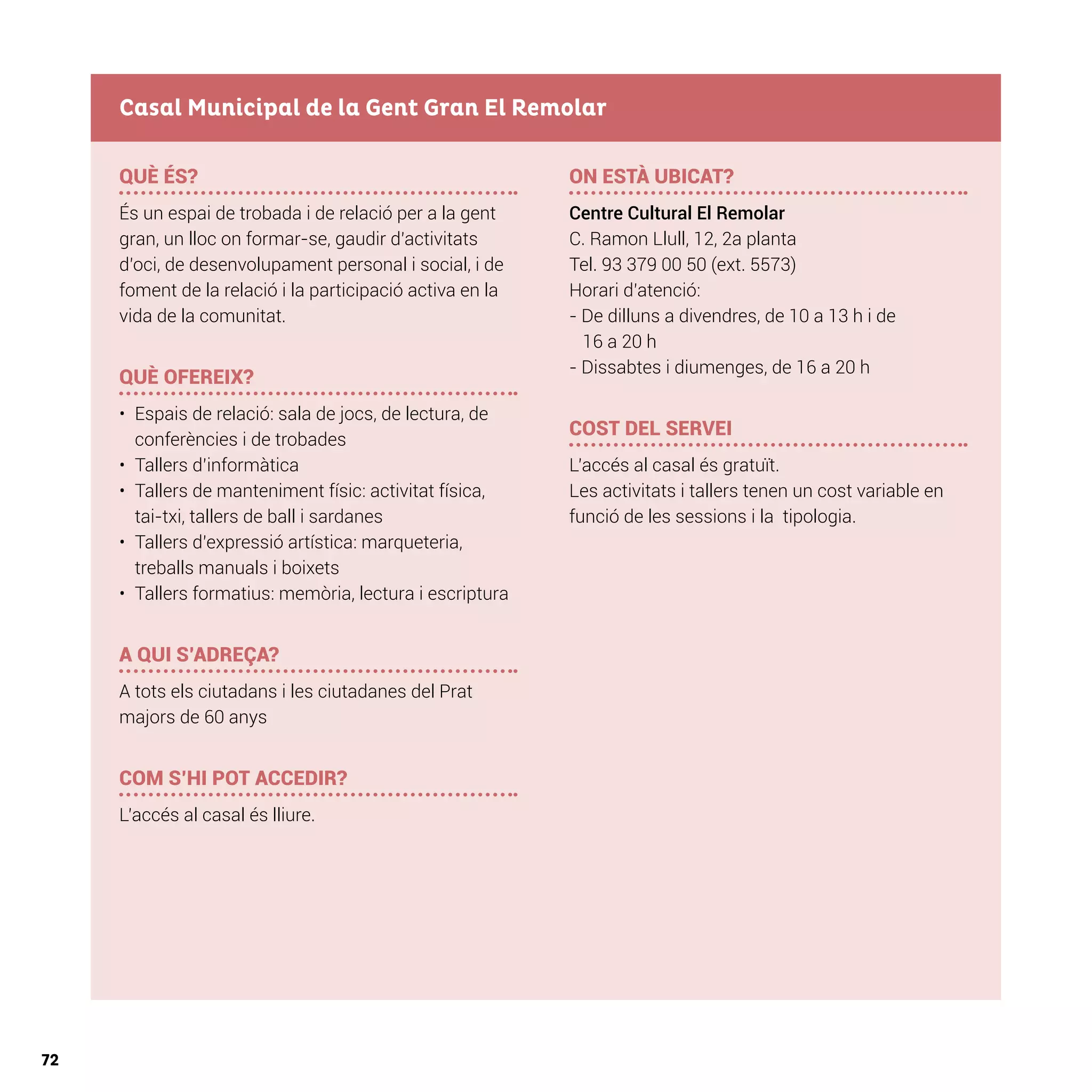 72
QUÈ ÉS?
És un espai de trobada i de relació per a la gent
gran, un lloc on formar-se, gaudir d’activitats
d’oci, de desenvolupament personal i social, i de
foment de la relació i la participació activa en la
vida de la comunitat.
QUÈ OFEREIX?
•	 Espais de relació: sala de jocs, de lectura, de
conferències i de trobades
•	 Tallers d’informàtica
•	 Tallers de manteniment físic: activitat física,
tai-txi, tallers de ball i sardanes
•	 Tallers d’expressió artística: marqueteria,
treballs manuals i boixets
•	 Tallers formatius: memòria, lectura i escriptura
A QUI S’ADREÇA?
A tots els ciutadans i les ciutadanes del Prat
majors de 60 anys
COM S’HI POT ACCEDIR?
L’accés al casal és lliure.
ON ESTÀ UBICAT?
Centre Cultural El Remolar
C. Ramon Llull, 12, 2a planta
Tel. 93 379 00 50 (ext. 5573)
Horari d’atenció:
- De dilluns a divendres, de 10 a 13 h i de
16 a 20 h
- Dissabtes i diumenges, de 16 a 20 h
COST DEL SERVEI
L’accés al casal és gratuït.
Les activitats i tallers tenen un cost variable en
funció de les sessions i la tipologia.
Casal Municipal de la Gent Gran El Remolar
 