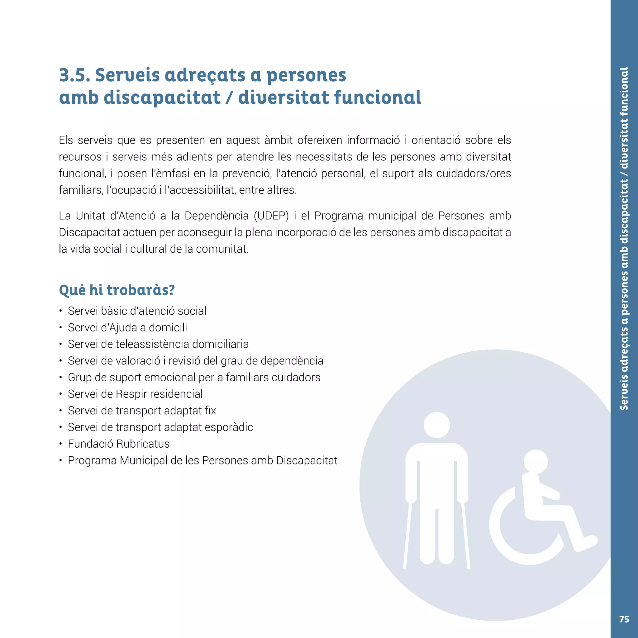 Serveisadreçatsapersonesambdiscapacitat/diversitatfuncional75
3.5. Serveis adreçats a persones
amb discapacitat / diversitat funcional
Els serveis que es presenten en aquest àmbit ofereixen informació i orientació sobre els
recursos i serveis més adients per atendre les necessitats de les persones amb diversitat
funcional, i posen l’èmfasi en la prevenció, l’atenció personal, el suport als cuidadors/ores
familiars, l’ocupació i l’accessibilitat, entre altres.
La Unitat d’Atenció a la Dependència (UDEP) i el Programa municipal de Persones amb
Discapacitat actuen per aconseguir la plena incorporació de les persones amb discapacitat a
la vida social i cultural de la comunitat.
Què hi trobaràs?
•	 Servei bàsic d’atenció social	
•	 Servei d’Ajuda a domicili
•	 Servei de teleassistència domiciliaria
•	 Servei de valoració i revisió del grau de dependència
•	 Grup de suport emocional per a familiars cuidadors
•	 Servei de Respir residencial
•	 Servei de transport adaptat fix
•	 Servei de transport adaptat esporàdic
•	 Fundació Rubricatus
•	 Programa Municipal de les Persones amb Discapacitat
 