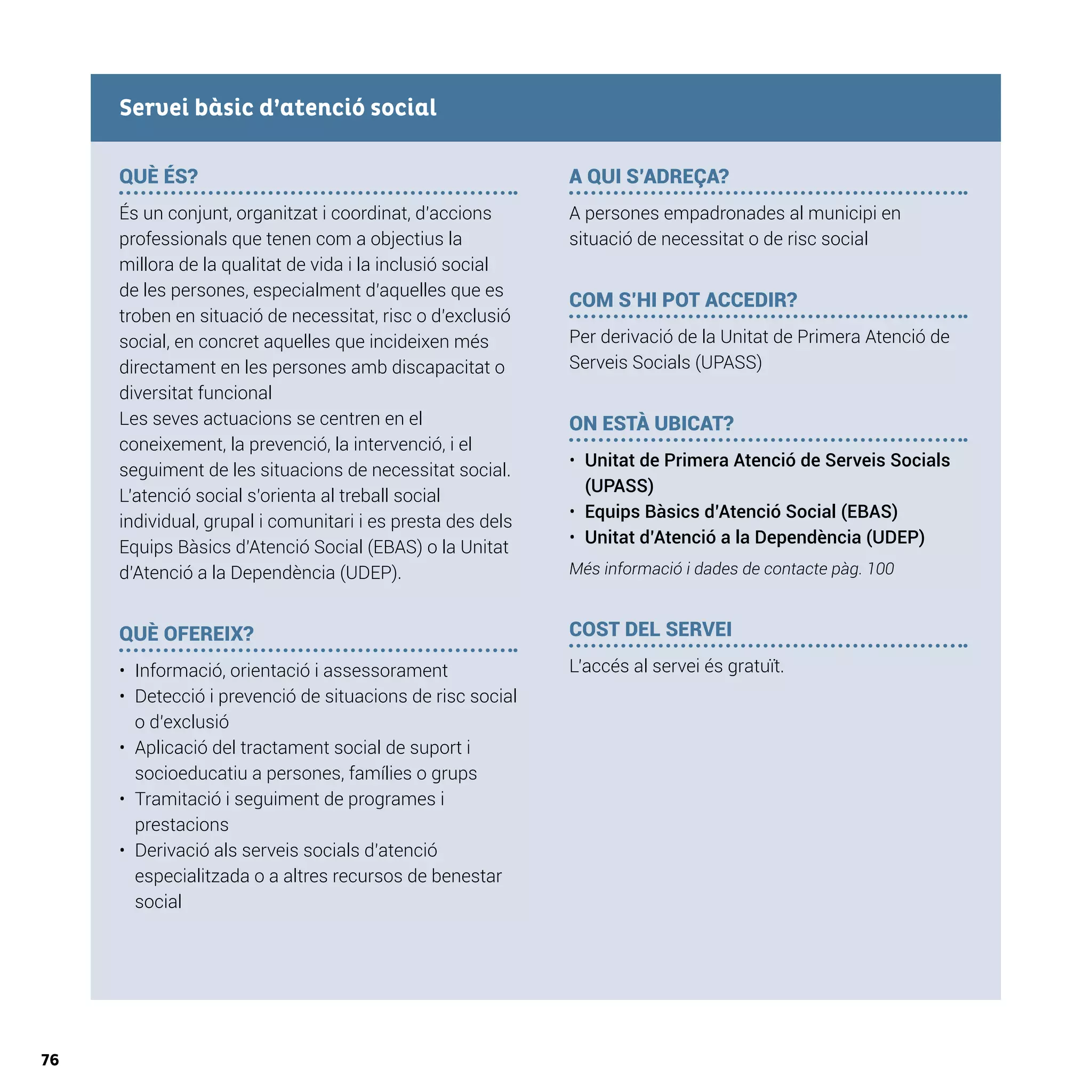 76
QUÈ ÉS?
És un conjunt, organitzat i coordinat, d’accions
professionals que tenen com a objectius la
millora de la qualitat de vida i la inclusió social
de les persones, especialment d’aquelles que es
troben en situació de necessitat, risc o d’exclusió
social, en concret aquelles que incideixen més
directament en les persones amb discapacitat o
diversitat funcional
Les seves actuacions se centren en el
coneixement, la prevenció, la intervenció, i el
seguiment de les situacions de necessitat social.
L’atenció social s’orienta al treball social
individual, grupal i comunitari i es presta des dels
Equips Bàsics d’Atenció Social (EBAS) o la Unitat
d’Atenció a la Dependència (UDEP).
QUÈ OFEREIX?
•	 Informació, orientació i assessorament
•	 Detecció i prevenció de situacions de risc social
o d’exclusió
•	 Aplicació del tractament social de suport i
socioeducatiu a persones, famílies o grups
•	 Tramitació i seguiment de programes i
prestacions
•	 Derivació als serveis socials d’atenció
especialitzada o a altres recursos de benestar
social
A QUI S’ADREÇA?
A persones empadronades al municipi en
situació de necessitat o de risc social
COM S’HI POT ACCEDIR?
Per derivació de la Unitat de Primera Atenció de
Serveis Socials (UPASS)
ON ESTÀ UBICAT?
•	 Unitat de Primera Atenció de Serveis Socials
(UPASS)
•	 Equips Bàsics d’Atenció Social (EBAS)
•	 Unitat d’Atenció a la Dependència (UDEP)
Més informació i dades de contacte pàg. 100
COST DEL SERVEI
L’accés al servei és gratuït.
Servei bàsic d’atenció social
 