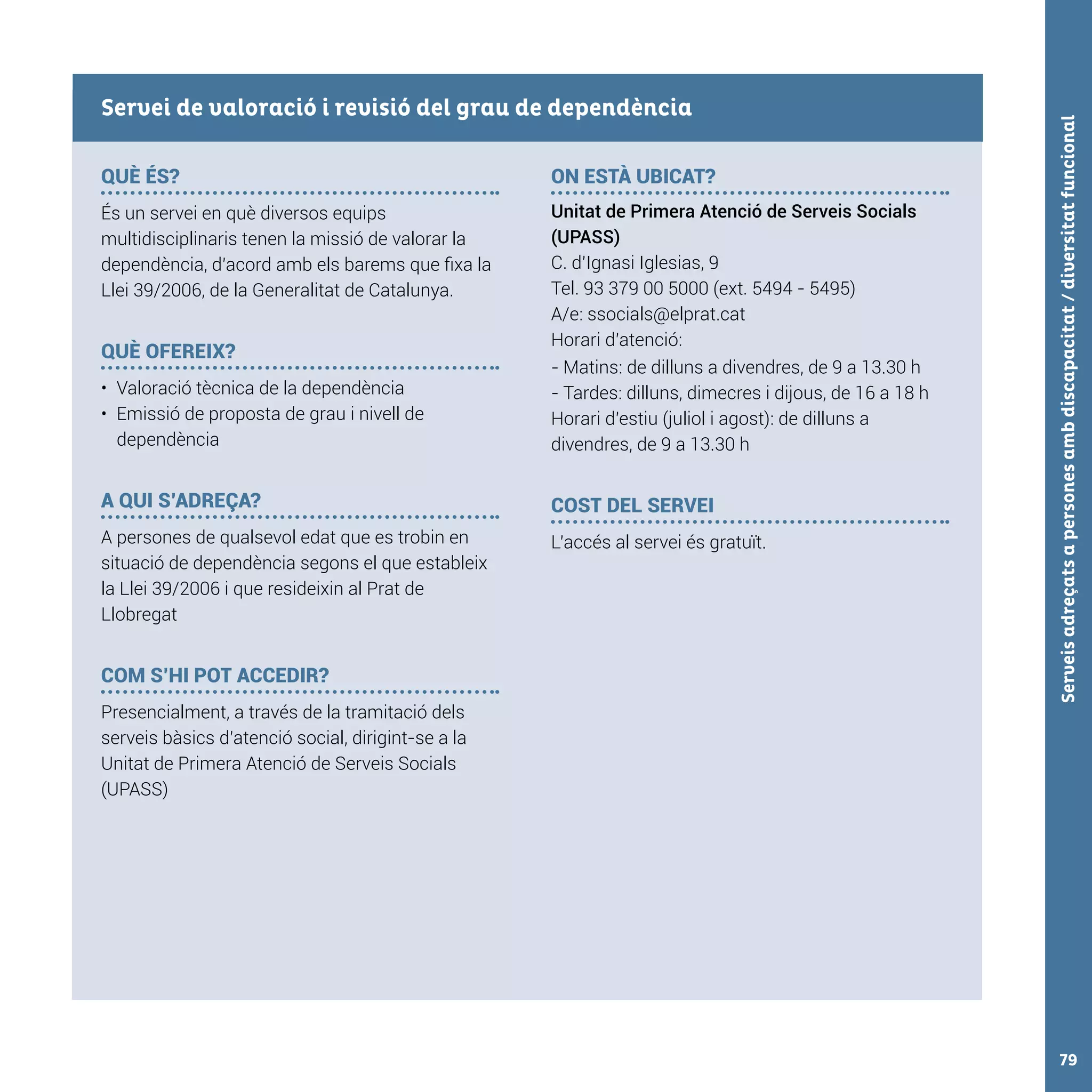 Serveisadreçatsapersonesambdiscapacitat/diversitatfuncional79
QUÈ ÉS?
És un servei en què diversos equips
multidisciplinaris tenen la missió de valorar la
dependència, d’acord amb els barems que fixa la
Llei 39/2006, de la Generalitat de Catalunya.
QUÈ OFEREIX?
•	 Valoració tècnica de la dependència
•	 Emissió de proposta de grau i nivell de
dependència
A QUI S’ADREÇA?
A persones de qualsevol edat que es trobin en
situació de dependència segons el que estableix
la Llei 39/2006 i que resideixin al Prat de
Llobregat
COM S’HI POT ACCEDIR?
Presencialment, a través de la tramitació dels
serveis bàsics d’atenció social, dirigint-se a la
Unitat de Primera Atenció de Serveis Socials
(UPASS)
ON ESTÀ UBICAT?
Unitat de Primera Atenció de Serveis Socials
(UPASS)
C. d’Ignasi Iglesias, 9
Tel. 93 379 00 5000 (ext. 5494 - 5495)
A/e: ssocials@elprat.cat
Horari d’atenció:
- Matins: de dilluns a divendres, de 9 a 13.30 h
- Tardes: dilluns, dimecres i dijous, de 16 a 18 h
Horari d’estiu (juliol i agost): de dilluns a
divendres, de 9 a 13.30 h
COST DEL SERVEI
L’accés al servei és gratuït.
Servei de valoració i revisió del grau de dependència
 