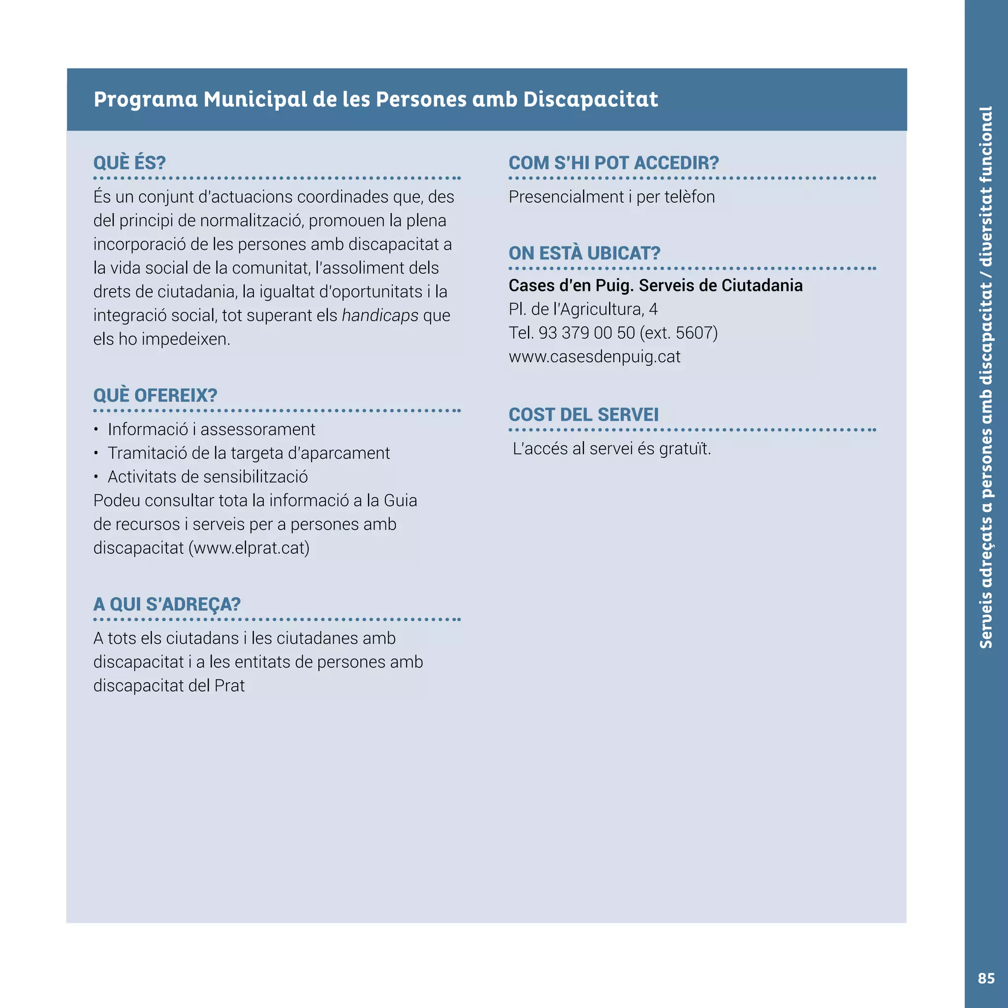 Serveisadreçatsapersonesambdiscapacitat/diversitatfuncional85
QUÈ ÉS?
És un conjunt d’actuacions coordinades que, des
del principi de normalització, promouen la plena
incorporació de les persones amb discapacitat a
la vida social de la comunitat, l’assoliment dels
drets de ciutadania, la igualtat d’oportunitats i la
integració social, tot superant els handicaps que
els ho impedeixen.
QUÈ OFEREIX?
•	 Informació i assessorament
•	 Tramitació de la targeta d’aparcament
•	 Activitats de sensibilització
Podeu consultar tota la informació a la Guia
de recursos i serveis per a persones amb
discapacitat (www.elprat.cat)
A QUI S’ADREÇA?
A tots els ciutadans i les ciutadanes amb
discapacitat i a les entitats de persones amb
discapacitat del Prat
COM S’HI POT ACCEDIR?
Presencialment i per telèfon
ON ESTÀ UBICAT?
Cases d’en Puig. Serveis de Ciutadania
Pl. de l’Agricultura, 4
Tel. 93 379 00 50 (ext. 5607)
www.casesdenpuig.cat
COST DEL SERVEI
L’accés al servei és gratuït.
Programa Municipal de les Persones amb Discapacitat
 