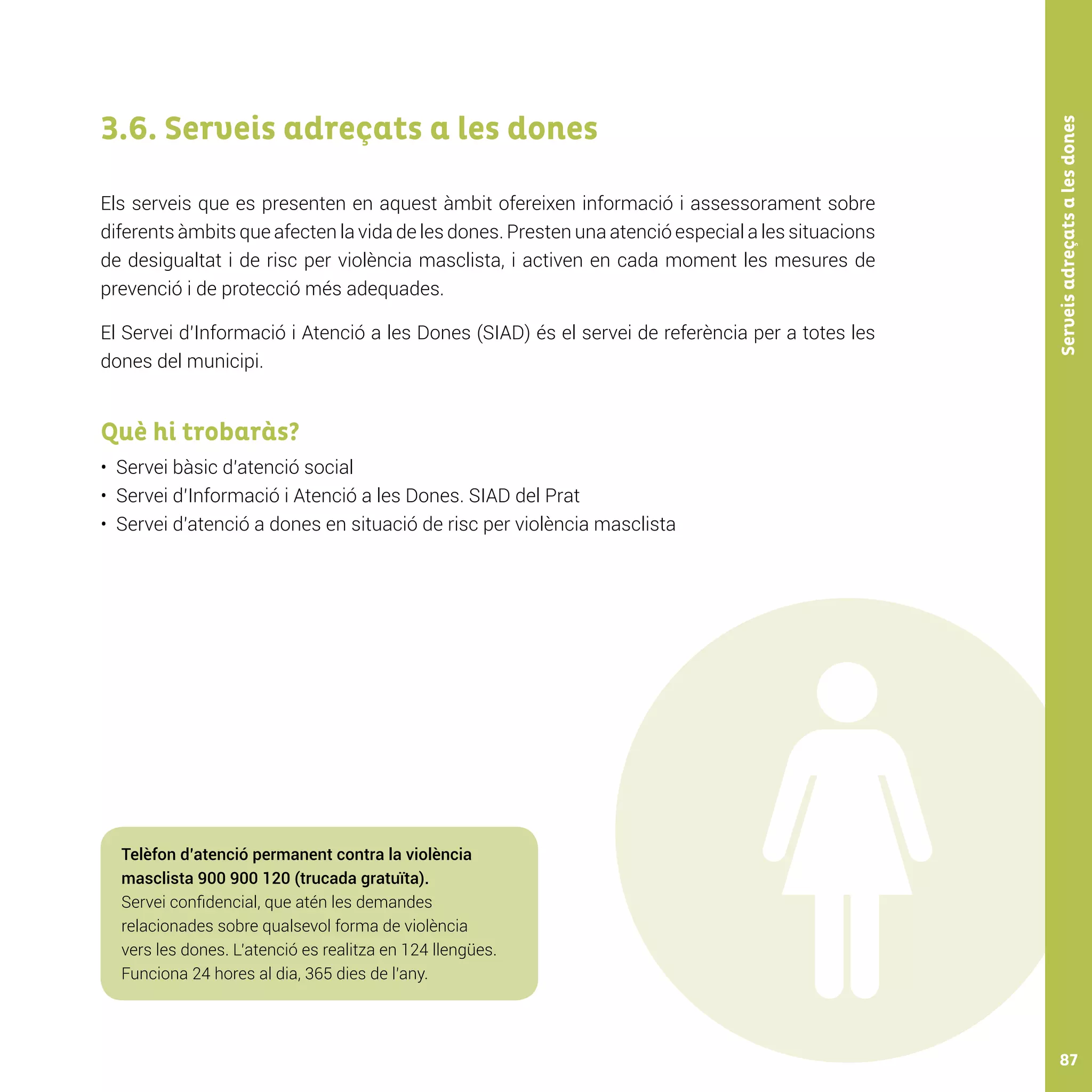 Serveisadreçatsalesdones87
3.6. Serveis adreçats a les dones
Els serveis que es presenten en aquest àmbit ofereixen informació i assessorament sobre
diferents àmbits que afecten la vida de les dones. Presten una atenció especial a les situacions
de desigualtat i de risc per violència masclista, i activen en cada moment les mesures de
prevenció i de protecció més adequades.
El Servei d’Informació i Atenció a les Dones (SIAD) és el servei de referència per a totes les
dones del municipi.
Què hi trobaràs?
•	 Servei bàsic d’atenció social
•	 Servei d’Informació i Atenció a les Dones. SIAD del Prat
•	 Servei d’atenció a dones en situació de risc per violència masclista
Telèfon d’atenció permanent contra la violència
masclista 900 900 120 (trucada gratuïta).
Servei confidencial, que atén les demandes
relacionades sobre qualsevol forma de violència
vers les dones. L’atenció es realitza en 124 llengües.
Funciona 24 hores al dia, 365 dies de l’any.
 