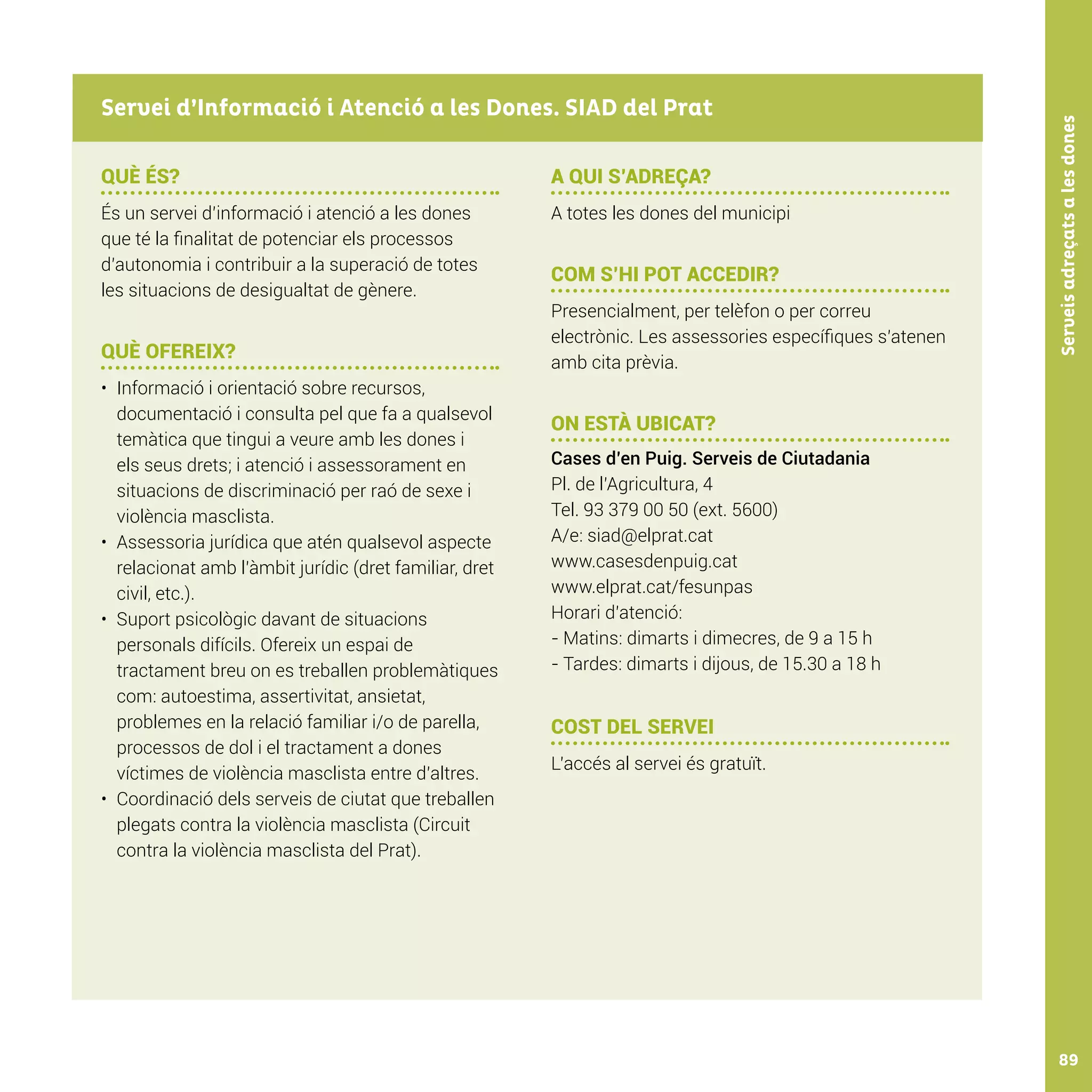 Serveisadreçatsalesdones89
QUÈ ÉS?
És un servei d’informació i atenció a les dones
que té la finalitat de potenciar els processos
d’autonomia i contribuir a la superació de totes
les situacions de desigualtat de gènere.
QUÈ OFEREIX?
•	 Informació i orientació sobre recursos,
documentació i consulta pel que fa a qualsevol
temàtica que tingui a veure amb les dones i
els seus drets; i atenció i assessorament en
situacions de discriminació per raó de sexe i
violència masclista.
•	 Assessoria jurídica que atén qualsevol aspecte
relacionat amb l’àmbit jurídic (dret familiar, dret
civil, etc.).
•	 Suport psicològic davant de situacions
personals difícils. Ofereix un espai de
tractament breu on es treballen problemàtiques
com: autoestima, assertivitat, ansietat,
problemes en la relació familiar i/o de parella,
processos de dol i el tractament a dones
víctimes de violència masclista entre d’altres.
•	 Coordinació dels serveis de ciutat que treballen
plegats contra la violència masclista (Circuit
contra la violència masclista del Prat).
A QUI S’ADREÇA?
A totes les dones del municipi
COM S’HI POT ACCEDIR?
Presencialment, per telèfon o per correu
electrònic. Les assessories específiques s’atenen
amb cita prèvia.
ON ESTÀ UBICAT?
Cases d’en Puig. Serveis de Ciutadania
Pl. de l’Agricultura, 4
Tel. 93 379 00 50 (ext. 5600)
A/e: siad@elprat.cat
www.casesdenpuig.cat
www.elprat.cat/fesunpas
Horari d’atenció:
- Matins: dimarts i dimecres, de 9 a 15 h
- Tardes: dimarts i dijous, de 15.30 a 18 h
COST DEL SERVEI
L’accés al servei és gratuït.
Servei d’Informació i Atenció a les Dones. SIAD del Prat
 