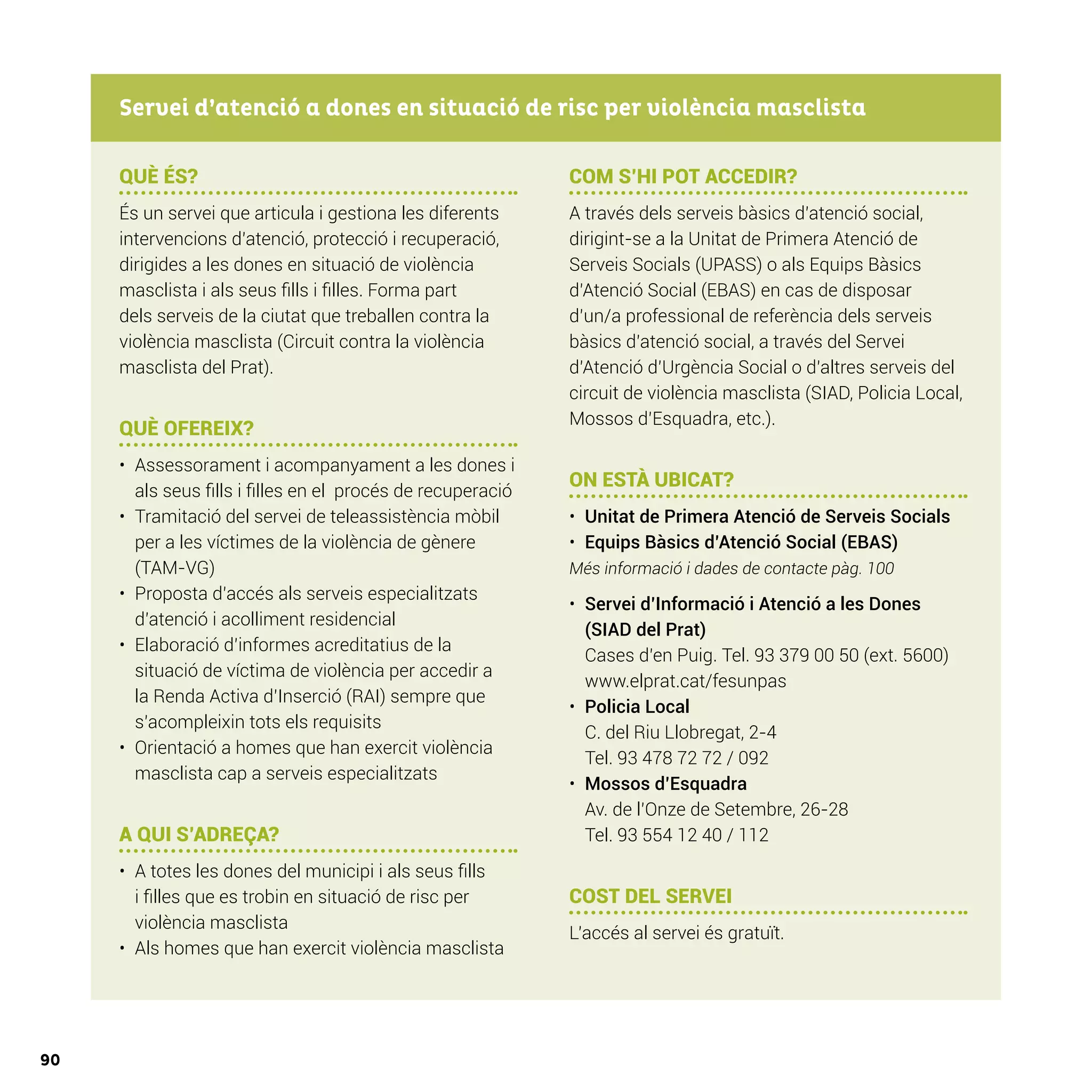 90
QUÈ ÉS?
És un servei que articula i gestiona les diferents
intervencions d’atenció, protecció i recuperació,
dirigides a les dones en situació de violència
masclista i als seus fills i filles. Forma part
dels serveis de la ciutat que treballen contra la
violència masclista (Circuit contra la violència
masclista del Prat).
QUÈ OFEREIX?
•	 Assessorament i acompanyament a les dones i
als seus fills i filles en el procés de recuperació
•	 Tramitació del servei de teleassistència mòbil
per a les víctimes de la violència de gènere
(TAM-VG)
•	 Proposta d’accés als serveis especialitzats
d’atenció i acolliment residencial
•	 Elaboració d’informes acreditatius de la
situació de víctima de violència per accedir a
la Renda Activa d’Inserció (RAI) sempre que
s’acompleixin tots els requisits
•	 Orientació a homes que han exercit violència
masclista cap a serveis especialitzats
A QUI S’ADREÇA?
•	 A totes les dones del municipi i als seus fills
i filles que es trobin en situació de risc per
violència masclista
•	 Als homes que han exercit violència masclista
COM S’HI POT ACCEDIR?
A través dels serveis bàsics d’atenció social,
dirigint-se a la Unitat de Primera Atenció de
Serveis Socials (UPASS) o als Equips Bàsics
d’Atenció Social (EBAS) en cas de disposar
d’un/a professional de referència dels serveis
bàsics d’atenció social, a través del Servei
d’Atenció d’Urgència Social o d’altres serveis del
circuit de violència masclista (SIAD, Policia Local,
Mossos d’Esquadra, etc.).
ON ESTÀ UBICAT?
•	 Unitat de Primera Atenció de Serveis Socials
•	 Equips Bàsics d’Atenció Social (EBAS)
Més informació i dades de contacte pàg. 100
•	 Servei d’Informació i Atenció a les Dones
(SIAD del Prat)
Cases d’en Puig. Tel. 93 379 00 50 (ext. 5600)
www.elprat.cat/fesunpas
•	 Policia Local
C. del Riu Llobregat, 2-4
Tel. 93 478 72 72 / 092
•	 Mossos d’Esquadra
Av. de l’Onze de Setembre, 26-28
Tel. 93 554 12 40 / 112
COST DEL SERVEI
L’accés al servei és gratuït.
Servei d’atenció a dones en situació de risc per violència masclista
 