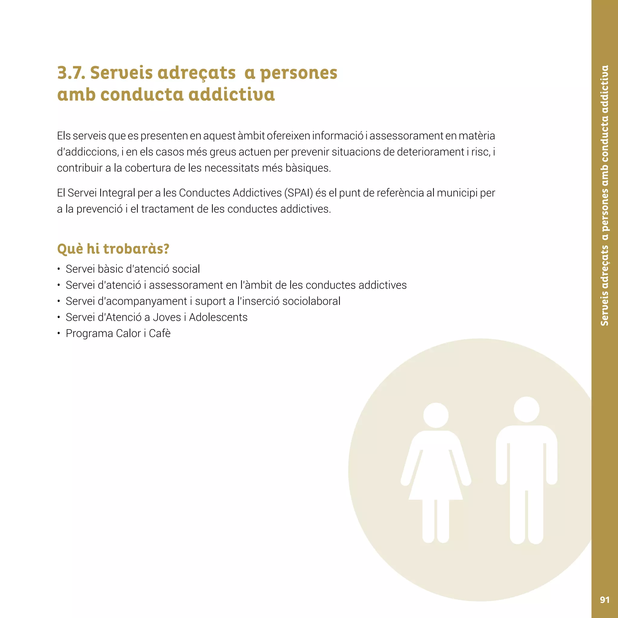 Serveisadreçatsapersonesambconductaaddictiva91
3.7. Serveis adreçats a persones
amb conducta addictiva
Els serveis que es presenten en aquest àmbit ofereixen informació i assessorament en matèria
d’addiccions, i en els casos més greus actuen per prevenir situacions de deteriorament i risc, i
contribuir a la cobertura de les necessitats més bàsiques.
El Servei Integral per a les Conductes Addictives (SPAI) és el punt de referència al municipi per
a la prevenció i el tractament de les conductes addictives.
Què hi trobaràs?
•	 Servei bàsic d’atenció social
•	 Servei d’atenció i assessorament en l’àmbit de les conductes addictives
•	 Servei d’acompanyament i suport a l’inserció sociolaboral
•	 Servei d’Atenció a Joves i Adolescents
•	 Programa Calor i Cafè
 