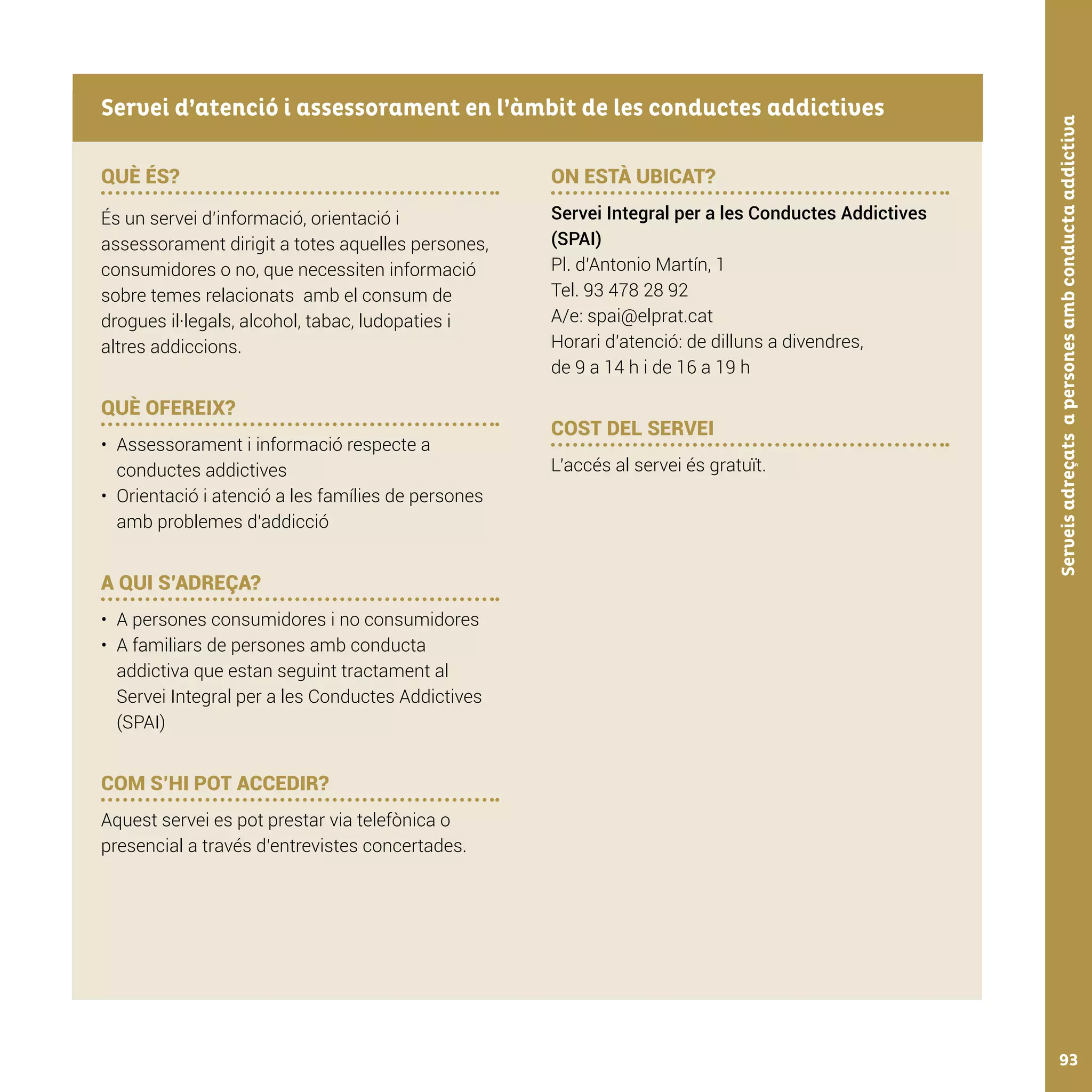Serveisadreçatsapersonesambconductaaddictiva93
QUÈ ÉS?
És un servei d’informació, orientació i
assessorament dirigit a totes aquelles persones,
consumidores o no, que necessiten informació
sobre temes relacionats amb el consum de
drogues il·legals, alcohol, tabac, ludopaties i
altres addiccions.
QUÈ OFEREIX?
•	 Assessorament i informació respecte a
conductes addictives
•	 Orientació i atenció a les famílies de persones
amb problemes d’addicció
A QUI S’ADREÇA?
•	 A persones consumidores i no consumidores
•	 A familiars de persones amb conducta
addictiva que estan seguint tractament al
Servei Integral per a les Conductes Addictives
(SPAI)
COM S’HI POT ACCEDIR?
Aquest servei es pot prestar via telefònica o
presencial a través d’entrevistes concertades.
ON ESTÀ UBICAT?
Servei Integral per a les Conductes Addictives
(SPAI)
Pl. d’Antonio Martín, 1
Tel. 93 478 28 92
A/e: spai@elprat.cat
Horari d’atenció: de dilluns a divendres,
de 9 a 14 h i de 16 a 19 h
COST DEL SERVEI
L’accés al servei és gratuït.
Servei d’atenció i assessorament en l’àmbit de les conductes addictives
 