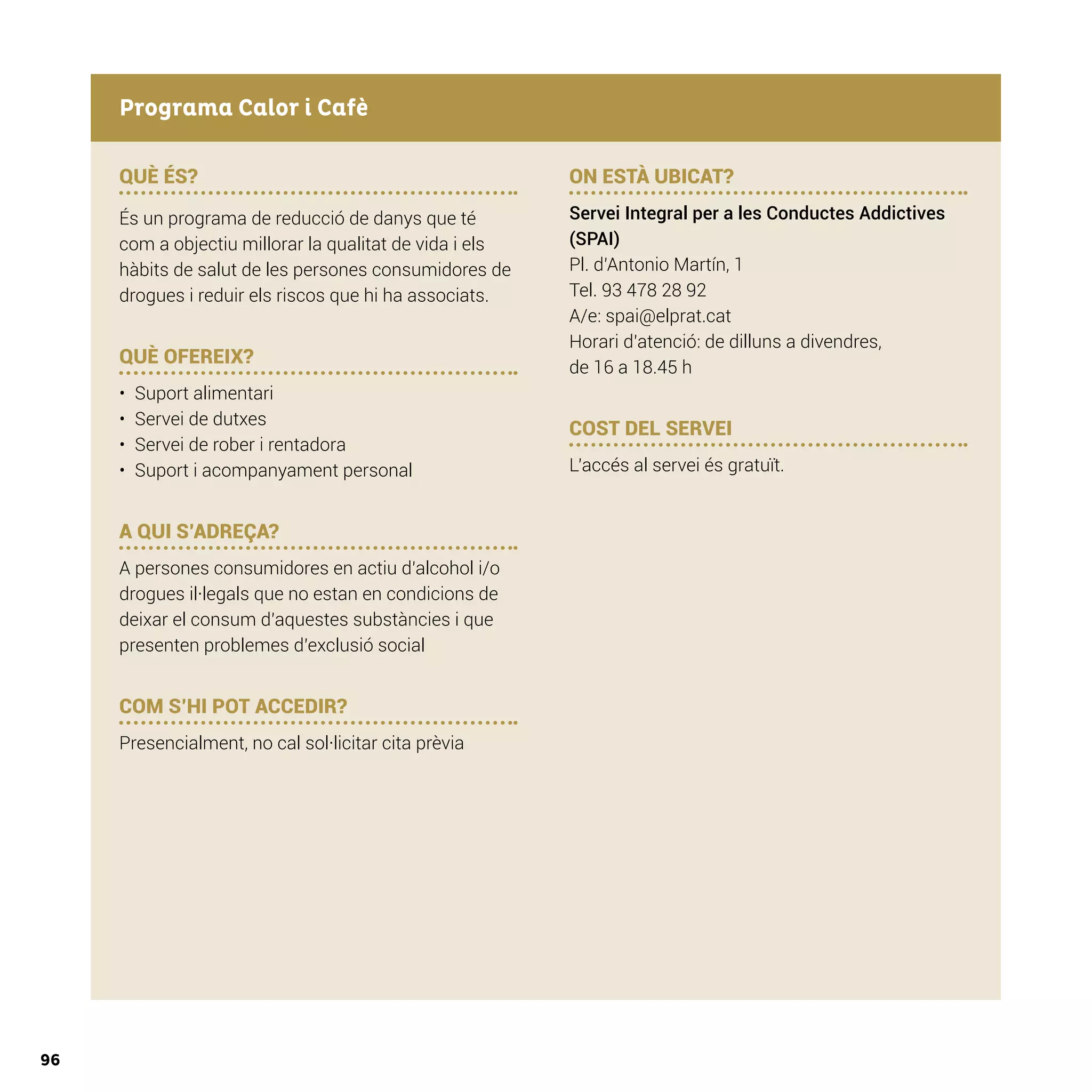 96
QUÈ ÉS?
És un programa de reducció de danys que té
com a objectiu millorar la qualitat de vida i els
hàbits de salut de les persones consumidores de
drogues i reduir els riscos que hi ha associats.
QUÈ OFEREIX?
•	 Suport alimentari
•	 Servei de dutxes
•	 Servei de rober i rentadora
•	 Suport i acompanyament personal
A QUI S’ADREÇA?
A persones consumidores en actiu d’alcohol i/o
drogues il·legals que no estan en condicions de
deixar el consum d’aquestes substàncies i que
presenten problemes d’exclusió social
COM S’HI POT ACCEDIR?
Presencialment, no cal sol·licitar cita prèvia
ON ESTÀ UBICAT?
Servei Integral per a les Conductes Addictives
(SPAI)
Pl. d’Antonio Martín, 1
Tel. 93 478 28 92
A/e: spai@elprat.cat
Horari d’atenció: de dilluns a divendres,
de 16 a 18.45 h
COST DEL SERVEI
L’accés al servei és gratuït.
Programa Calor i Cafè
 