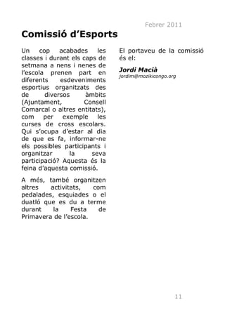 Febrer 2011
Comissió d’Esports
Un     cop    acabades    les   El portaveu de la comissió
classes i durant els caps de    és el:
setmana a nens i nenes de
l’escola prenen part en         Jordi Macià
                                jordim@mozikicongo.org
diferents     esdeveniments
esportius organitzats des
de       diversos     àmbits
(Ajuntament,          Consell
Comarcal o altres entitats),
com     per    exemple    les
curses de cross escolars.
Qui s’ocupa d’estar al dia
de que es fa, informar-ne
els possibles participants i
organitzar       la     seva
participació? Aquesta és la
feina d’aquesta comissió.
A més, també organitzen
altres   activitats,   com
pedalades, esquiades o el
duatló que es du a terme
durant    la    Festa    de
Primavera de l’escola.




                                                     11
 