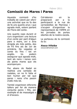 Febrer 2011
Comissió de Mares i Pares
Aquesta     comissió    s’ho    Col·laboren      en       la
treballa de valent per oferir   preparació    per    a    la
una activitat que es fa des     participació a la rua de
de fa uns quants anys i que     carnestoltes de Manresa i
agrada molt, estem parlant      s’ocupen d’organitzar la
de l‘hora del conte.            representació de l’AMPA en
                                les jornades de portes
Uns quants cops durant el       obertes de la nostra escola.
curs organitzen una lectura
d’un conte per part d’algun     La portaveu de la comissió
pare o mare, avi o àvia         és la:
dirigida als més petits, des
de P3 fins als de 1er de        Xesca Villalba
                                xescavi@hotmail.com
primària. De vegades el
conte és fins i tot en
anglès.      Us      podem
assegurar que agrada molt,
tant als nens i nenes com
als pares mares que els
acompanyen.
Poc abans de Nadal es
realitza una cantada de
nadales, on no hi falta el
bon humor per tal que
pares i nens s’ho passin
d’allò més bé.
També organitzen diferents
tallers per fer de manera
conjunta pares i fills, per
exemple el de massatges o
el d’escacs.


                                                      13
 