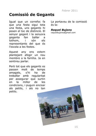 Febrer 2011
Comissió de Gegants
Igual que un correfoc fa         La portaveu de la comissió
que una festa sigui tota         és la:
una festa, uns gegants hi
posen el toc de distinció. El    Raquel Bujons
                                 raquelbujons@gmail.com
senyor gegant í la senyora
geganta      fan    ballar   a
tothom,       i    són     els
representants del que és
l’escola a les festes.
Aquest any ens estem
plantejant afegir un nou
membre a la família. Ja en
sentireu parlar.
Però tot que els gegants es
passen molt de temps
amagats,     s’hi   ha    de
treballar amb regularitat
per assegurar que surtin
en    la  millor    de   les
condicions, i puguin encisar
als petits, i als no tan
petits.




                                                      15
 