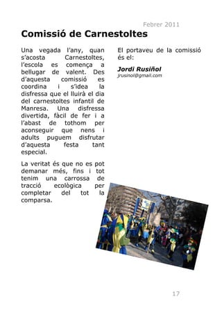 Febrer 2011
Comissió de Carnestoltes
Una vegada l’any, quan           El portaveu de la comissió
s’acosta        Carnestoltes,    és el:
l’escola es comença a
bellugar de valent. Des          Jordi Rusiñol
                                 jrusinol@gmail.com
d’aquesta      comissió     es
coordina     i    s’idea    la
disfressa que el lluirà el dia
del carnestoltes infantil de
Manresa. Una disfressa
divertida, fàcil de fer i a
l’abast de tothom per
aconseguir que nens i
adults puguem disfrutar
d’aquesta       festa     tant
especial.
La veritat és que no es   pot
demanar més, fins i       tot
tenim una carrossa         de
tracció    ecològica      per
completar     del   tot     la
comparsa.




                                                      17
 