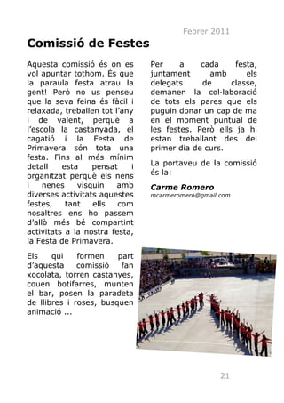 Febrer 2011
Comissió de Festes
Aquesta comissió és on es        Per     a    cada     festa,
vol apuntar tothom. És que       juntament      amb       els
la paraula festa atrau la        delegats     de      classe,
gent! Però no us penseu          demanen la col·laboració
que la seva feina és fàcil i     de tots els pares que els
relaxada, treballen tot l’any    puguin donar un cap de ma
i de valent, perquè a            en el moment puntual de
l’escola la castanyada, el       les festes. Però ells ja hi
cagatió i la Festa de            estan treballant des del
Primavera són tota una           primer dia de curs.
festa. Fins al més mínim
detall    esta    pensat     i   La portaveu de la comissió
organitzat perquè els nens       és la:
i    nenes    visquin    amb     Carme Romero
diverses activitats aquestes     mcarmeromero@gmail.com
festes,    tant   ells   com
nosaltres ens ho passem
d’allò més bé compartint
activitats a la nostra festa,
la Festa de Primavera.
Els    qui    formen    part
d’aquesta     comissió   fan
xocolata, torren castanyes,
couen botifarres, munten
el bar, posen la paradeta
de llibres i roses, busquen
animació ...




                                                    21
 
